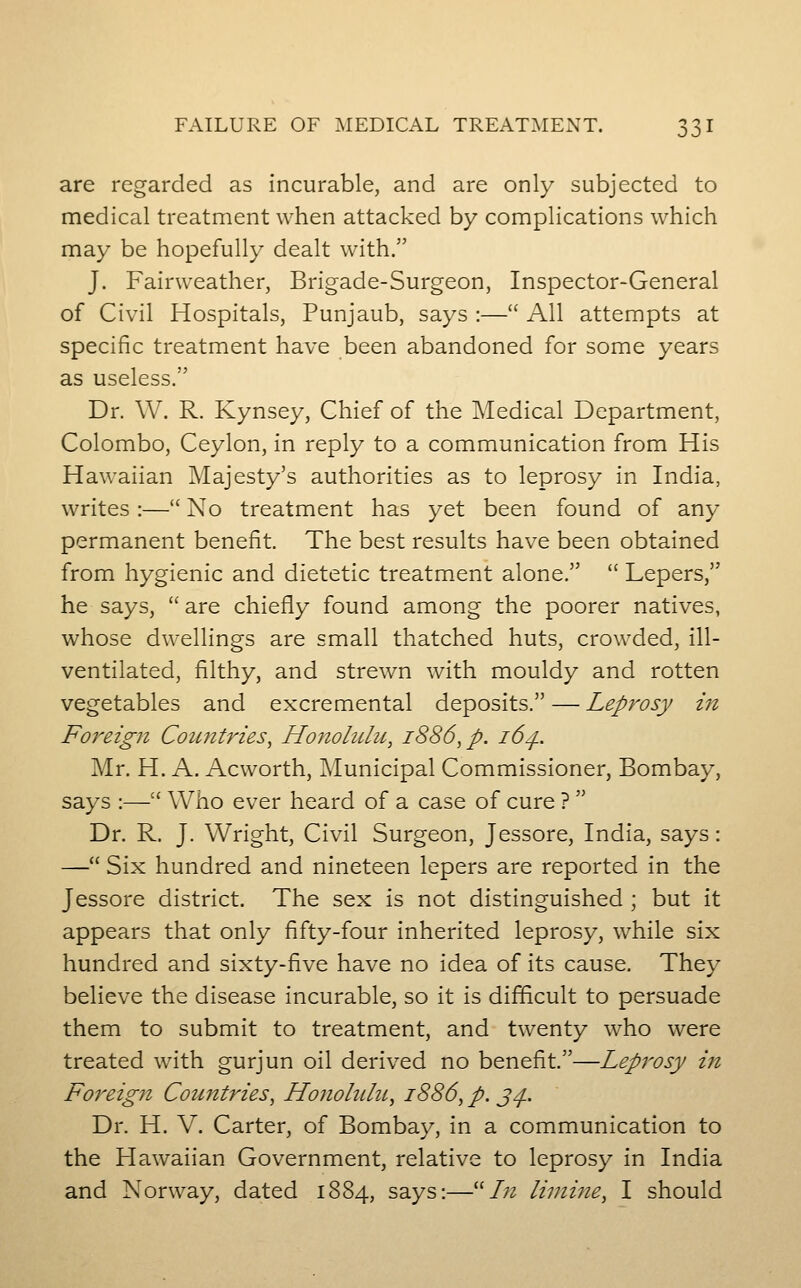 are regarded as incurable, and are only subjected to medical treatment when attacked by complications which may be hopefully dealt with. J. Fairweather, Brigade-Surgeon, Inspector-General of Civil Hospitals, Punjaub, says :— All attempts at specific treatment have been abandoned for some years as useless. Dr. W. R. Kynsey, Chief of the Medical Department, Colombo, Ceylon, in reply to a communication from His Hawaiian Majesty's authorities as to leprosy in India, writes :— No treatment has yet been found of any permanent benefit. The best results have been obtained from hygienic and dietetic treatment alone.  Lepers, he says, are chiefly found among the poorer natives, whose dwellings are small thatched huts, crowded, ill- ventilated, filthy, and strewn with mouldy and rotten vegetables and excremental deposits. — Leprosy in Foreign Countries, Honolulu, 1886, p. 16^. Mr. H. A. Acworth, Municipal Commissioner, Bombay, says :— Who ever heard of a case of cure ? Dr. R. J. Wright, Civil Surgeon, Jessore, India, says: — Six hundred and nineteen lepers are reported in the Jessore district. The sex is not distinguished ; but it appears that only fifty-four inherited leprosy, while six hundred and sixty-five have no idea of its cause. They believe the disease incurable, so it is difficult to persuade them to submit to treatment, and twenty who were treated with gurjun oil derived no benefit.—Leprosy in Foreign Countries, Honohilit, 1886, p. j/}.. Dr. H. V. Carter, of Bombay, in a communication to the Hawaiian Government, relative to leprosy in India and Norway, dated 1884, says:—/;2 liini7ie, I should