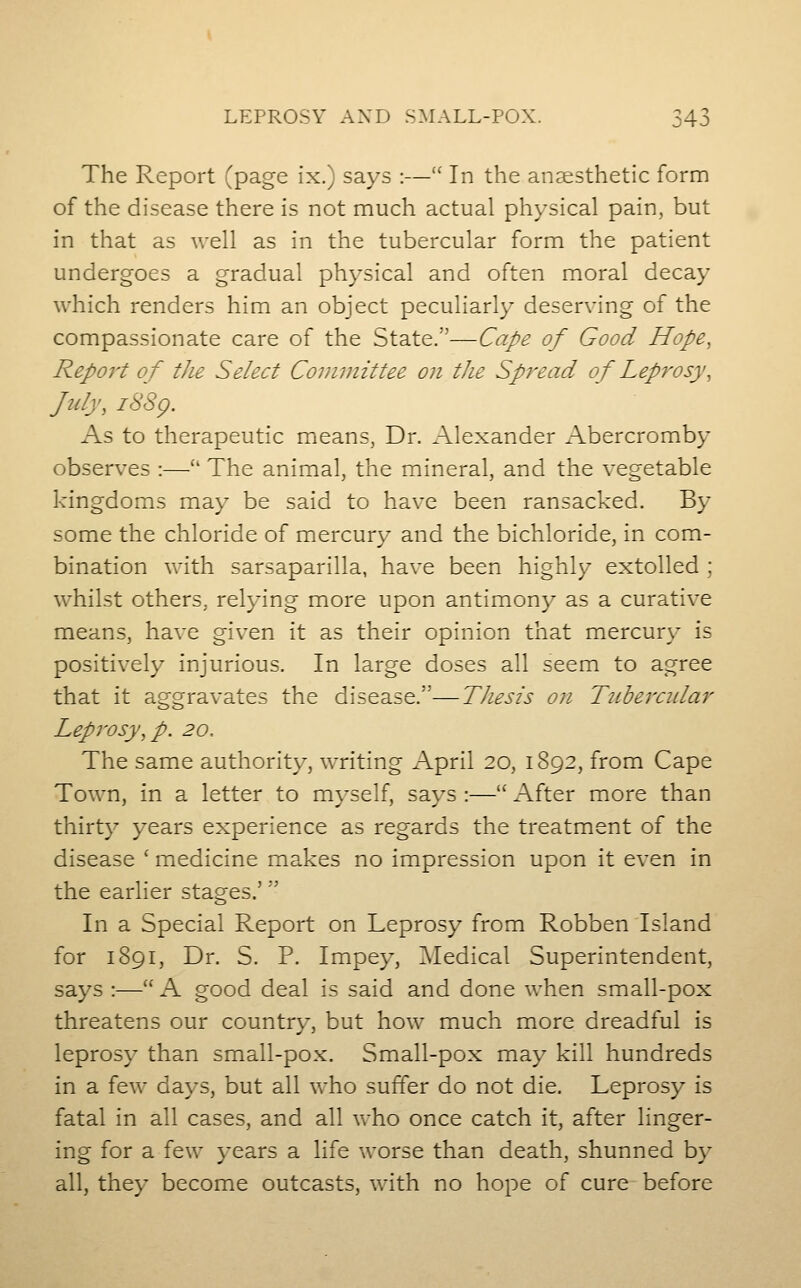 The Report ^page ix.) says :—' In the anaesthetic form of the disease there is not much actual physical pain, but in that as well as in the tubercular form the patient undergoes a gradual physical and often moral decay which renders him an object peculiarly deserving of the compassionate care of the State.—Cape of Good Hope, Report of tJie Select Committee on the Spread of Leprosy, July, i88g. As to therapeutic mieans, Dr. Alexander Abercromby observes :—'' The animal, the mineral, and the vegetable kingdoms may be said to have been ransacked. By some the chloride of mercury and the bichloride, in com- bination with sarsaparilla, have been highly extolled ; whilst others, relying more upon antimony as a curative means, have given it as their opinion that mercur\' is positively injurious. In large doses all seem to agree that it aggravates the disease.—Thesis on Tubercidar Leprosy, p. 20.. The same authority, writing April 20, 1892, from Cape Town, in a letter to myself, says :— After more than thirty years experience as regards the treatment of the disease ' medicine makes no impression upon it even in the earlier stages.' In a Special Report on Leprosy from Robben Island for 1891, Dr. S. P. Impey, ^Medical Superintendent, says :—'' A good deal is said and done when small-pox threatens our country, but how much more dreadful is leprosy than small-pox. Small-pox may kill hundreds in a few days, but all who suffer do not die. Leprosy is fatal in all cases, and all who once catch it, after linger- ing for a few }-ears a life worse than death, shunned by all, they become outcasts, with no hope of cure before