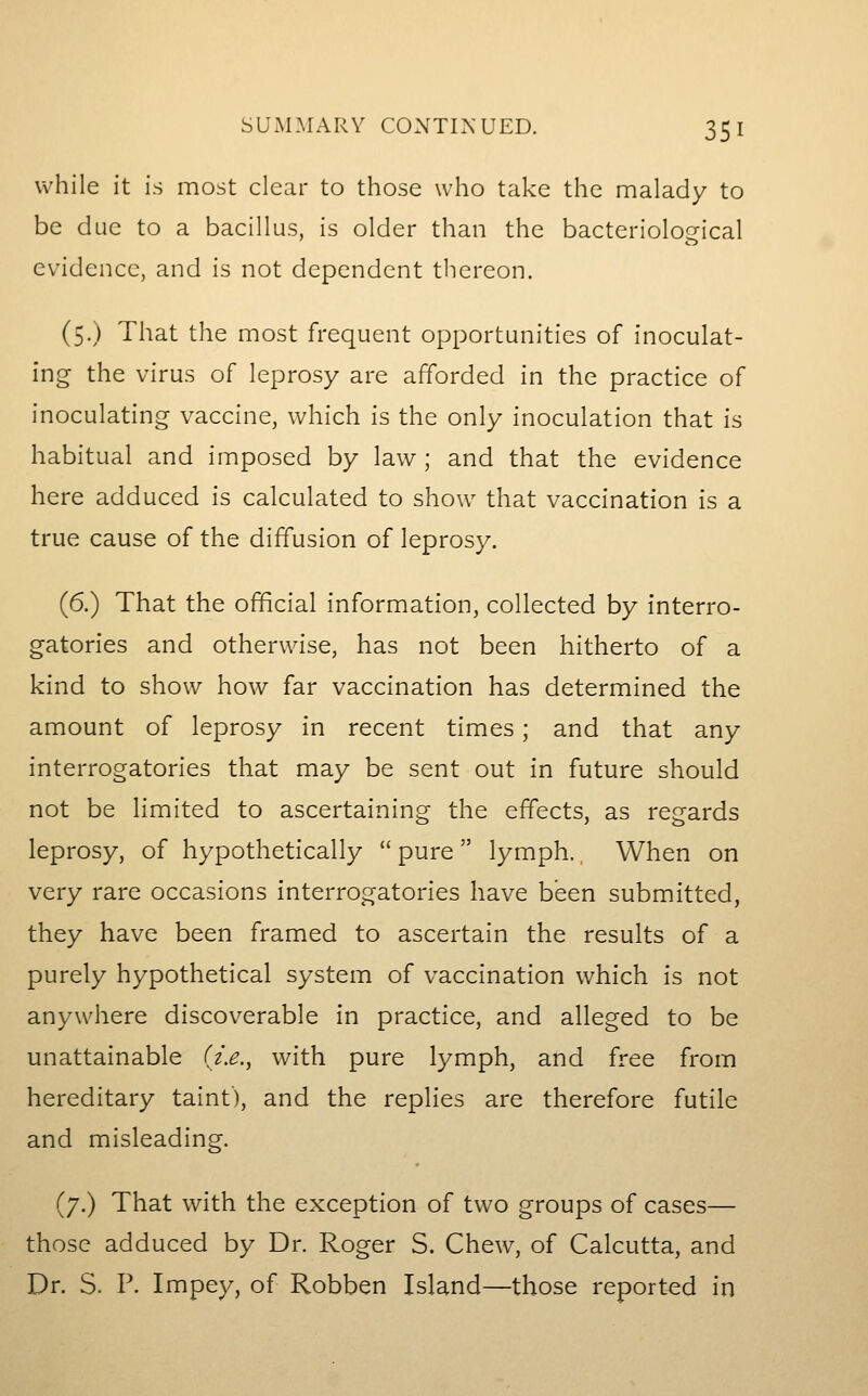 SUxMMARY CONTINUED. 35 I while it is most clear to those who take the malady to be due to a bacillus, is older than the bacteriological evidence, and is not dependent tliereon. (5.) That the most frequent opportunities of inoculat- ing the virus of leprosy are afforded in the practice of inoculating vaccine, which is the only inoculation that is habitual and imposed by law ; and that the evidence here adduced is calculated to show that vaccination is a true cause of the diffusion of leprosy. (6.) That the official information, collected by interro- gatories and otherwise, has not been hitherto of a kind to show how far vaccination has determined the amount of leprosy in recent times; and that any interrogatories that may be sent out in future should not be limited to ascertaining the effects, as regards leprosy, of hypothetically  pure  lymph. When on very rare occasions interrogatories have been submitted, they have been framed to ascertain the results of a purely hypothetical system of vaccination which is not anywhere discoverable in practice, and alleged to be unattainable {i.e.^ with pure lymph, and free from hereditary taint), and the replies are therefore futile and misleading. (7.) That with the exception of two groups of cases— those adduced by Dr. Roger S. Chew, of Calcutta, and Dr. S. P. Impey, of Robben Island—those reported in