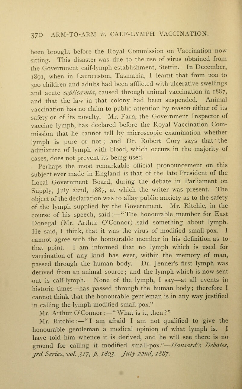 ]Deen brought before the Royal Commission on Vaccination now sitting. This disaster was due to the use of virus obtained from the Government calf-lymph establishment, Stettin. In December, 1891, when in Launceston, Tasmania, I learnt that from 200 to 300 children and adults had been afflicted with ulcerative swellings and acute septiaemia, caused through animal vaccination in 1887, and that the law in that colony had been suspended. Animal vaccination has no claim to pubhc attention by reason either of its safety or of its novelty. Mr. Farn, the Government Inspector of vaccine lymph, has declared before the Royal Vaccination Com- mission that he cannot tell by microscopic examination whether lymph is pure or not; and Dr. Robert Cory says that' the admixture of lymph with blood, which occurs in the majority of cases, does not prevent its being used. Perhaps the most remarkable official pronouncement on this subject ever made in England is that of the late President of the Local Government Board, during the debate in Parliament on Supply, July 22nd, 1887, at which the writer was present. The object of the declaration was to allay public anxiety as to the safety of the lymph supplied by the Government. Mr. Ritchie, in the course of his speech, said :— The honourable member for East Donegal (Mr. Arthur O'Connor) said something about lymph. He said, I think, that it was the virus of modified small-pox. I cannot agree with the honourable member in his definition as to that point. I am informed that no lymph which is used for vaccination of any kmd has ever, within the memory of man, passed through the human body. Dr. Jenner's first lymph was derived from an animal source; and the lymph which is now sent out is calf-lymph. None of the lymph, I say—at all events in historic times—has passed through the human body; therefore I cannot think that the honourable gentleman is in any way justified in calling the lymph modified small-pox. Mr. Arthur O'Connor :—What is it, then? Mr. Ritchie :— I am afraid I am not qualified to give the honourable gentleman a medical opinion of what lymph is. I have told him whence it is derived, and he will see there is no ground for calling it modified small-pox.—Ha?isard's Debates, jrd Series, vol. 317, p. 1803. July 22nd, 1887.