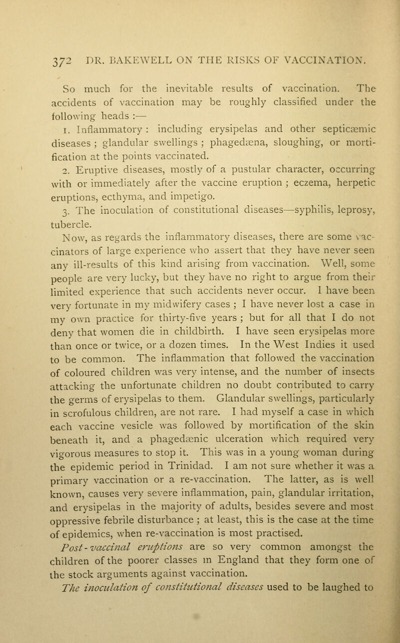 3/2 DR. I5Akp:well on the risks of vaccination. So much for the inevitable results of vaccination. The accidents of vaccination may be roughly classified under the following heads :— 1. Inflammatory : including erysipelas and other septic^emic diseases ; glandular swellings ; phagediena, sloughing, or morti- fication at the points vaccinated. 2. Eruptive diseases, mostly of a pustular character, occurring with or immediately after the vaccine eruption ; eczema, herpetic eruptions, ecthyma, and impetigo. 3. The inoculation of constitutional diseases—syphilis, leprosy, tubercle. Now, as regards the inflammatory diseases, there are some \ ac- cinators of large experience who assert that they have never seen any ill-results of this kind arising from vaccination. Well, some people are very lucky, but they have no right to argue from their limited experience that such accidents never occur. 1 have been very fortunate in my midwifery cases ; I have never lost a case in my own practice for thirty-five years ; but for all that I do not deny that women die in childbirth. I have seen erysipelas more than once or twice, or a dozen times. In the West Indies it used to be common. The inflammation that followed the vaccination of coloured children was very intense, and the number of insects attacking the unfortunate children no doubt contributed to carry the germs of erysipelas to them. Glandular swellings, particularly in scrofulous children, are not rare. I had myself a case in which each vaccine vesicle was followed by mortification of the skin beneath it, and a phagediienic ulceration which required very vigorous measures to stop it. This was in a young woman during the epidemic period in Trinidad. I am not sure whether it was a primary vaccination or a re-vaccination. The latter, as is well known, causes very severe inflammation, pain, glandular irritation, and erysipelas in the majority of adults, besides severe and most oppressive febrile disturbance ; at least, this is the case at the time of epidemics, when re-vaccination is most practised. Post - vaccinal e7'iiptio7is are so very common amongst the children of the poorer classes m England that they form one of the stock arguments against vaccination. The inoculation of consiitutioiial diseases used to be laughed to