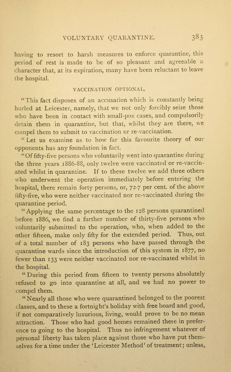 having to resort to harsh measures to enforce quarantine, this period of rest is made to be of so pleasant and agreeable a character that, at its expiration, many have been reluctant to leave the hospital. VACCINATION OPTIONAL.  This fact disposes of an accusation which is constantly being hurled at Leicester, namely, that we not only forcibly seize those who have been in contact with small-pox cases, and compulsorily detain them in quarantine, but that, whilst they are there, we compel them to submit to vaccination or re-vaccination.  Let us examine as to how far this favourite theory of our opponents has any foundation in fact. Of fifty-five persons who voluntarily went into quarantine during the three years 1886-88, only twelve were vaccinated or re-vaccin- ated whilst in quarantine. If to these twelve we add three others who underwent the operation immediately before entering the hospital, there remain forty persons, or, 727 per cent, of the above fifty-five, who were neither vaccinated nor re-vaccinated during the quarantine period. Applying the same percentage to the 128 persons quarantined before 1886, we find a further number of thirty-five persons who voluntarily submitted to the operation, w^ho, when added to the other fifteen, make only fifty for the extended period. Thus, out of a total number of 183 persons who have passed through the quarantine wards since the introduction of this system in 1877, na few-er than 133 were neither vaccinated nor re-vaccinated whilst in the hospital.  During this period from fifteen to twenty persons absolutely refused to go into quarantine at all, and we had no power to^ compel them.  Nearly all those who were quarantined belonged to the poorest classes, and to these a fortnight's holiday with free board and good, if not comparatively luxurious, living, would prove to be no mean attraction. Those who had good homes remained there in prefer- ence to going to the hospital. Thus no infringement whatever of personal liberty has taken place against those who have put them- selves for a time under the 'Leicester Method' of treatment; unless^