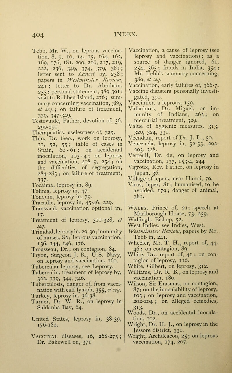 Tebb, Mr. W., on leprous vaccina- tion. 8, 9, lo, 14, 15, 164, 165, 169, 176, 181, 200, 216, 217, 219, 222, 236, 349, 374, 379» 381 ; letter sent to La7icet by, 238; papers in Westminster Review, 241 ; letter to Dr. Abraham, 253; personal statement, 3S9-391; visit to Robben Island, 276; sum- mary concerning vaccination, 389, et seq.; on failure of treatment, 339, 347-349- Testevuide, Father, devotion of, 36, 290-29T. Therapeutics, uselessness of, 325. Thin, Dr. Geo., work on leprosy, 1I5 52j 55; table of cases in Spain, 60-61; on accidental inoculation, 103 - 4 ; on leprosy and vaccination, 208-9, 254; on the difficulties of segregation, 284-285 ; on failure of treatment, 337- . „ Tocaima, leprosy in, 89. Tolima, leprosy in, 47. Tonquin, leprosy in, 79. Tracadie, leprosy in, 45-46, 229. Transvaal, vaccination optional in, Treatment of leprosy, 310-328, et seq. Trinidad, leprosyin, 29-30; immunity of nurses, 82; leprous vaccination, 136, 144, 146, 176. Trousseau, Dr., on contagion, 84. Tryon, Surgeon J. R., U.S. Navy, on leprosy and vaccination, 160. Tubercular leprosy, see Leprosy. Tuberculin, treatment of leprosy by, 322, 339, 344, 346. Tuberculosis, danger of, from vacci- nation with calf lymph, 355, etseq. Turkey, leprosy in, 36-38. Turner, Dr. W. R., on leprosy in Saldanha Bay, 64. United States, leprosy in, 38-39, 176-182. Vaccinal diseases, 16, 268-275 ; Dr. Bakewell on, 371 Vaccination, a cause of leprosy (see leprosy and vaccination) ; as a source of danger ignored, 6i, 254, 365 ; frauds in India, 354 ; Mr. Tebb's summary concerning, 389, et seq. Vaccination, early failures of, 366-7. Vaccine disasters personally investi- gated, 390. Vaccinifer, a leprous, 159. Valladores, Dr. Miguel, on im- munity of Indians, 265; on mercurial treatment, 329. Value of hygienic measures, 313, 320, 324, 331. Veendarn, report of Dr. J. L , 50. Venezuela, leprosy in, 52-53, 292- 293, 328. Verteuil, Dr. de, on leprosy and vaccination, 137, 153-4, 244 Vigroux, Rev. Father, on leprosy in Japan, 36. Village of lepers, near Hanoi, 79. Virus, leper, 81 ; humanised, to be avoided, 179; danger of animal, 381. Wales, Prince of, 21; speech at Marlborough House, 73, 259. Walfingh, Bishop, 52. West Indies, see Indies, West. West?ninste7' Review, papers by Mr. . Tebb in, 241. Wheeler, Mr. T. H., report of, 44- 46 ; on contagion, 89. White, Dr., report of, 41 ; on con- tagion of leprosy, 116. White, Gilbert, on leprosy, 312. Williams, Dr. R. B., on leprosy and vaccination. 180. Wilson, Sir Erasmus, on contagion, 87; on the inoculability of leprosy, 105 ; on leprosy and vaccination, 202-204 ; on alleged remedies, 313- Woods, Dr., on accidental inocula- tion, 102. Wright, Dr. H. J., on leprosyin the Jessore district, 331. Wright, Archdeacon, 25; on leprous vaccination, 174, 207.