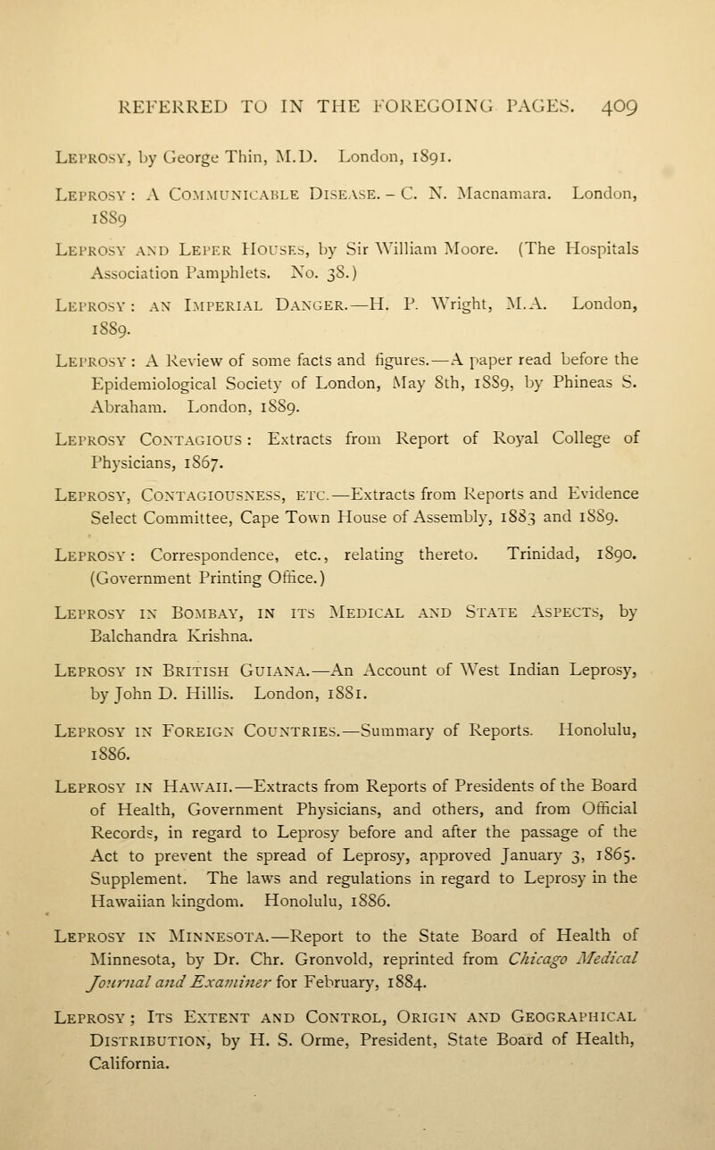 Leprosy, by George Thin, M.D. London, 1S91. Leprosy : A Communicable Disease. - C. N. Macnamara. London, 1889 Leprosy' and Leper Houses, by Sir William Moore. (The Hospitals Association Pamphlets. No. ^S.) Leprosy: ax Imperial Danger.—H. P. Wright, M.A. London, 1889. Leprosy : A Review of some facts and figures. — A paper read before the Epidemiological Society of London, May Sth, 1SS9, by Phineas S. Abraham. London, 18S9. Leprosy Contagious : Extracts from Report of Ro5'al College of Physicians, 1867. Leprosy, Contagiousness, etc.—Extracts from Reports and Evidence Select Committee, Cape Town House of Assembly, 1883 and 18S9. Leprosy': Correspondence, etc., relating thereto. Trinidad, 1890. (Government Printing Office.) Leprosy in Bombay, in its ]\Iedical and State Aspects, by Balchandra Ivrishna. Leprosy' in British Guiana.—An Account of West Indian Leprosy, by John D. Hillis. London, iSSi. Leprosy' in Foreign Countries.—Summary of Reports. Honolulu, 1886. Leprosy^ in HA^VAII.—Extracts from Reports of Presidents of the Board of Health, Government Physicians, and others, and from Official Records, in regard to Leprosy before and after the passage of the Act to prevent the spread of Leprosy, approved January 3, 1865. Supplement. The laws and regulations in regard to Leprosy in the Hawaiian kingdom. Honolulu, 1SS6. Leprosy'' in Minnesota.—Report to the State Board of Health of Minnesota, by Dr. Chr. Gronvold, reprinted from Chicago Medical Journal a7id Examiner {ox February, 1884. Leprosy' ; Its Extent and Control, Origin and Geographical Distribution, by H. S. Orme, President, State Board of Health, California.
