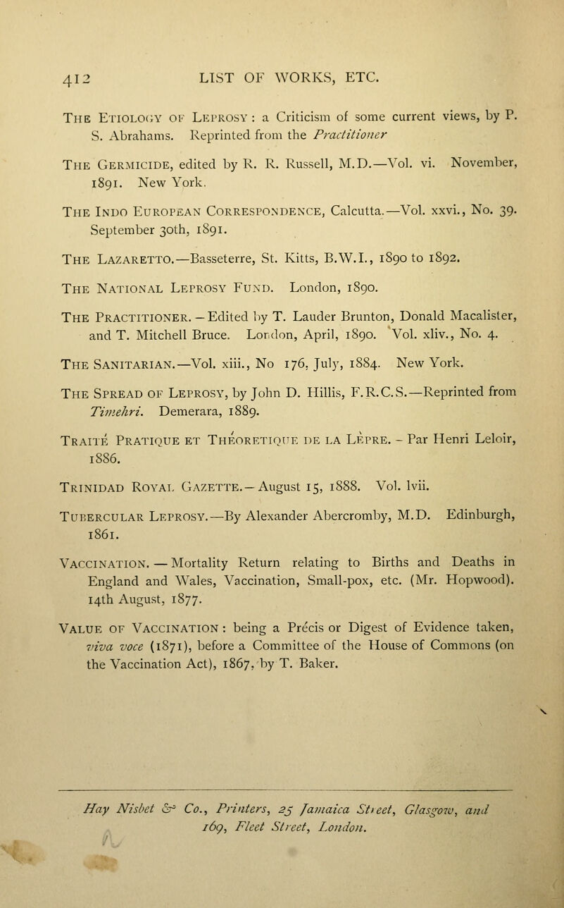 The EnoLOiJY ov Leprosy : a Criticism of some current views, by P. S. Abrahams. Reprinted from the Practitioner The Germicide, edited by R. R. Russell, M.D.—Vol. vi. November, 1891. New York. The Indo European Correspondence, Calcutta.—Vol. xxvi., No. 39. September 30th, 1891. The Lazaretto.—Basseterre, St. Kitts, B.W.L, 1890 to 1892. The National Leprosy Fund. London, 1890. The Practitioner.—Edited by T. Lauder Brunton, Donald Macalisler, and T. Mitchell Bruce. London, April, 1890. Vol. xliv.. No. 4. The Sanitarian.—Vol. xiii.. No 176, July, 1884. New York. The Spread of Leprosy, by John D. Hillis, F.R.C.S.—Reprinted from Timehri. Demerara, 1889. Traite Pratique et Theoretiq[te de la Lepre. - Par Henri Leloir, 1886. Trinidad Royal Gazette.—August 15, 1888. Vol. Ivii. Tubercular Leprosy.—By Alexander Abercromby, M.D. Edinburgh, 1861. Vaccination.—Mortality Return relating to Births and Deaths in England and Wales, Vaccination, Small-pox, etc. (Mr. Hopwood). 14th August, 1877. Value of Vaccination : being a Precis or Digest of Evidence taken, 7)iva voce (1871), before a Committee of the House of Commons (on the Vaccination Act), 1867, by T. Baker. Hay Nishet &^ Co., Printers, 2j Jamaica Stieet, Glasgow, and i6g. Fleet Street, London. ^m