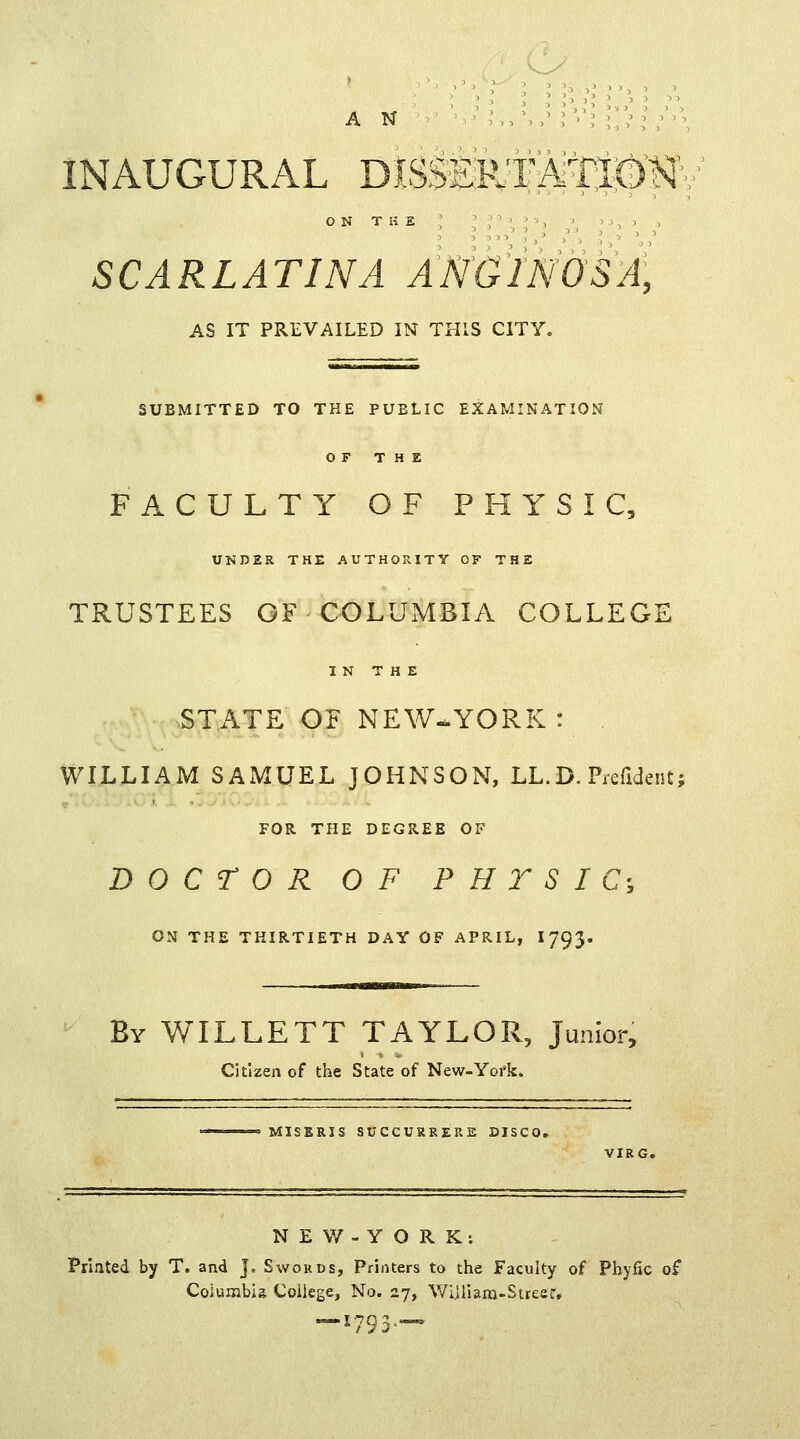 AN ; :,,•,/: '■'; INAUGURAL DISSERT Ati®^ ON THE SCARLATINA ANG1N0SA, AS IT PREVAILED IN THIS CITY. SUBMITTED TO THE PUBLIC EXAMINATION OF THE FACULTY OF PHYSIC, UNDER THE AUTHORITY OF THE TRUSTEES OF COLUMBIA COLLEGE IN THE STATE OF NEW-YORK: WILLIAM SAMUEL JOHNSON, LL.D. Prefident; FOR THE DEGREE OF DOCTOR OF P H Y S I C; ON THE THIRTIETH DAY OF APRIL, I793. By WILLETT TAYLOR, junior, Citizen of the State of New-Yofk. MISERIS SUCCURRERE DISCO. VIRG. N E W - Y O R K : Printed by T. and j. Swords, Printers to the Faculty of Phyfic of Columbia College, No. 27, William-Street. —x793—