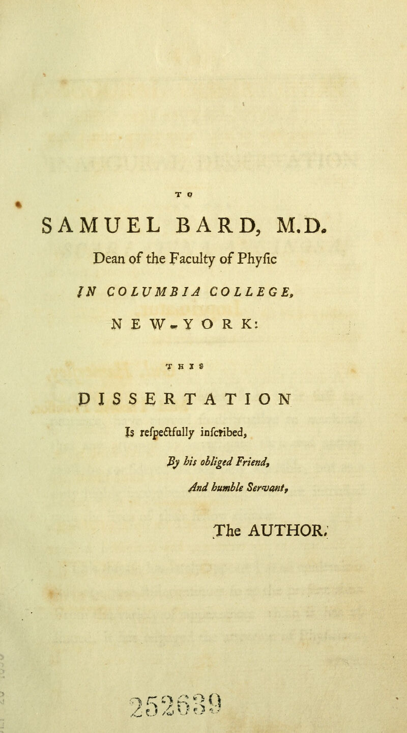 SAMUEL BARD, M.D. Dean of the Faculty of Phyfic ?N COLUMBIA COLLEGE, N E W-Y O R K: THIS DISSERTATION Is refpe&fally infcribed, jfy bis obliged Friend, And humble Servant? The AUTHOR. ,C tJ /& *J «1 *■ *