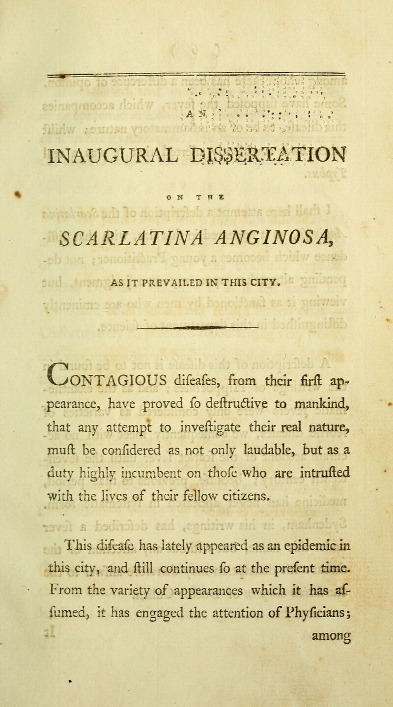 _ A. - -' • » * *  » > o t INAUGURAL DISSERTATION ON T H S SCARLATINA ANGINOSA, AS IT PREVAILED IN THIS CITY. V>ONTAGIOUS difeafes, from their firft ap- pearance, have proved fo deftruclive to mankind, that any attempt to investigate their real nature, mult, be coniidered as. not only laudable, but as a duty highly incumbent on thofe who are intrufted with the lives of their fellow citizens. This difeafe has lately appeared as an epidemic in this city, and frill continues fo at the prefent time. From the variety of appearances which it has af- fumed, it has engaged the attention of Phyficians; among