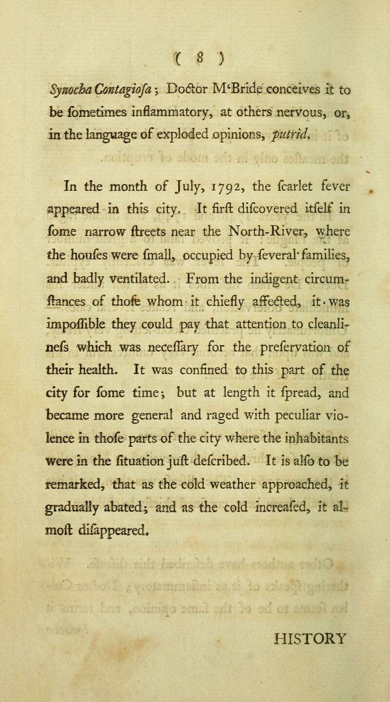 Synocba Contagiosa; Doctor M'Bride conceives it to be fbmetimes inflammatory, at others nervous, or, in the language of exploded opinions, putrid. In the month of July, 1792, the fcarlet fever appeared in this city. It firft difcovered itfelf in fome narrow ftreets near the North-River, where the houfes were fmall, occupied by feveral families, and badly ventilated. From the indigent circum- ftances of thofe whom it chiefly afrected, it■was Impoflible they could pay that attention to cleanli- nefs which was neceffary for the prefervation of their health. It was confined to this part of the city for fome time^ but at length it fpread, and became more general and raged with peculiar vio- lence in thofe parts of the city where the inhabitants were in the situation juft defcribed. It is alfo to be remarked, that as the cold weather approached, it gradually abated •> and as the cold increafed, it al- moft difappeared, HISTORY