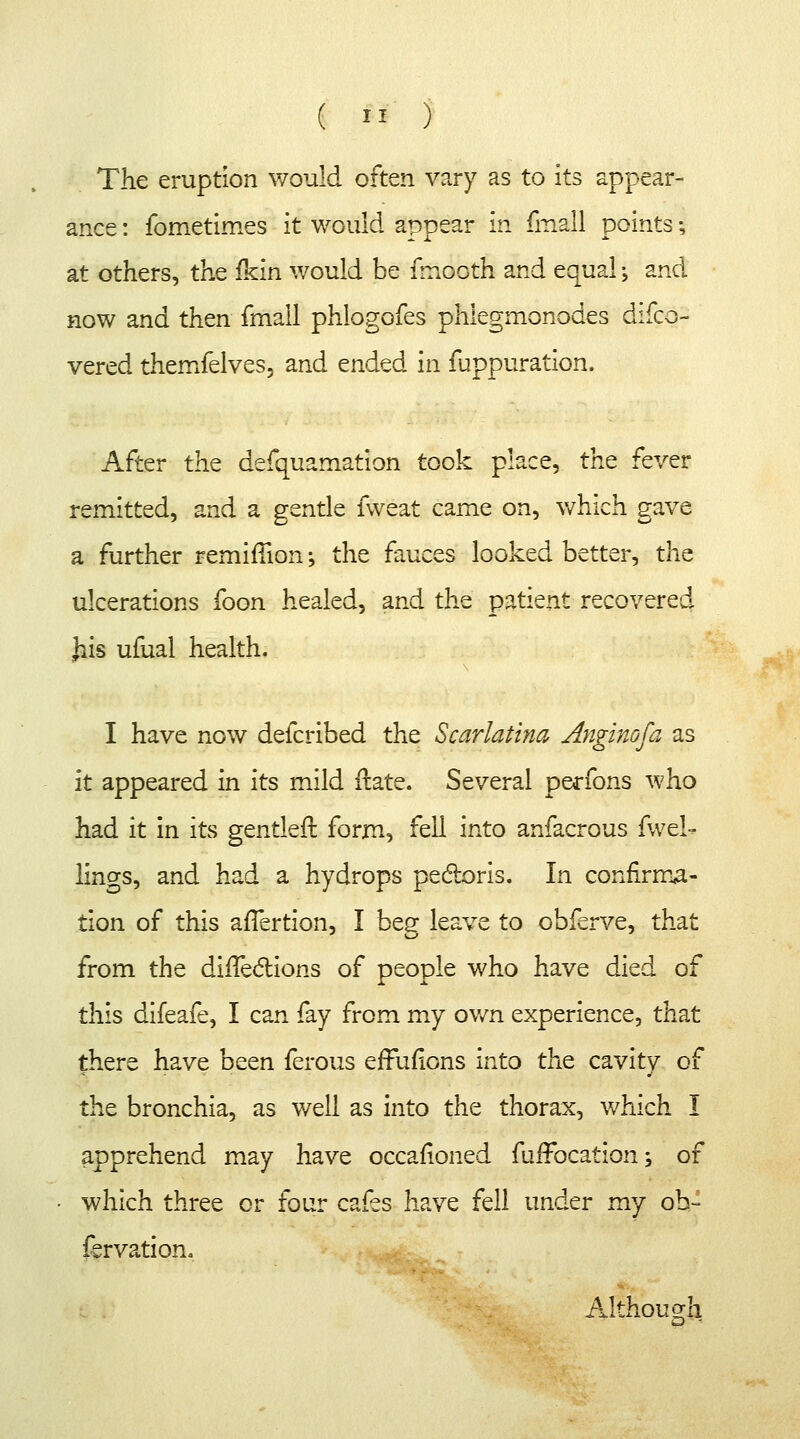 The eruption would often vary as to its appear- ance : fometimes it would appear in fmall points; at others, the fkin would be fmooth and equal \ and now and then fmall phlogofes phlegmonodes difco- vered themfelves, and ended in fuppuration. After the defquamation took place, the fever remitted, and a gentle fweat came on, which gave a further remimon \ the fauces looked better, the ulcerations foon healed, and the patient recovered Jiis ufual health, I have now defcribed the Scarlatina Anginofa as it appeared in its mild ftate. Several perfons who had it in its gentler}, form, fell into anfacrous fwel- lings, and had a hydrops pectoris. In confirma- tion of this afTertion, I beg leave to obferve, that from the dirTe&ions of people who have died of this difeafe, I can fay from my own experience, that there have been ferous effufions into the cavity of the bronchia, as well as into the thorax, which I apprehend may have occafioned fuifocation; of • which three or four cafes have fell under my oh- fervation. Although