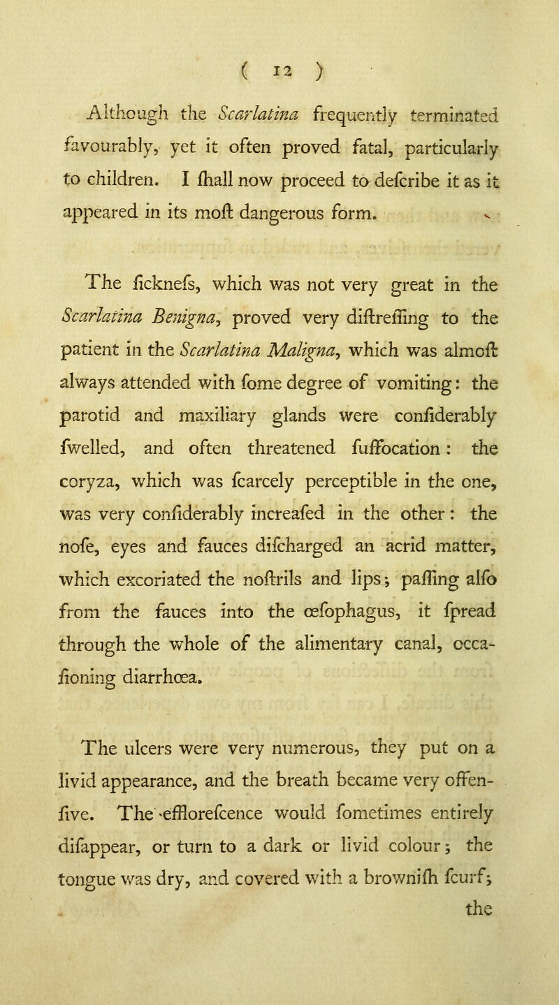 Although the Scarlatina frequently terminated favourably, yet it often proved fatal, particularly to children. I mall now proceed to defcribe it as it appeared in its moft dangerous form. The iicknefs, which was not very great in the Scarlatina Benigna, proved very diftreffing to the patient in the Scarlatina Maligna^ which was almoft always attended with fome degree of vomiting: the parotid and maxiliary glands were confiderably fwelled, and often threatened fuirocation: the coryza, which was fcarcely perceptible in the one, was very considerably increafed in the other: the nofe, eyes and fauces difcharged an acrid matter, which excoriated the noftrils and lips ♦, palling alfo from the fauces into the cefophagus, it fpread through the whole of the alimentary canal, ccca- iioning diarrhoea. The ulcers were very numerous, they put on a livid appearance, and the breath became very offen- five. The -efrlorefcence would fometimes entirely difappear, or turn to a dark or livid colour; the tongue was dry, and covered with a brownifh fcurfs