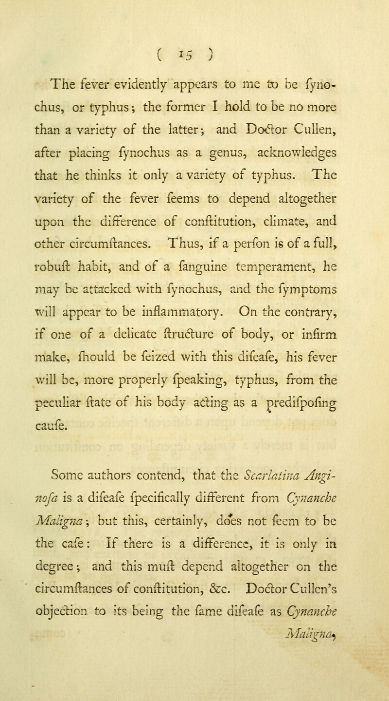 The fever evidently appears to me to be fyrio- chus, or typhus; the former I hold to be no more than a variety of the latter; and Doctor Cullen, after placing fynochus as a genus, acknowledges that he thinks it only a variety of typhus. The variety of the fever feems to depend altogether upon the difference of conftitution, climate, and other circumftances. Thus, if a perfon is of a full, robuft habit, and of a fanguine temperament, he may be attacked with fynochus, and the fymptoms will appear to be inflammatory. On the contrary, if one of a delicate ftructure of body, or infirm make, mould be feized with this difeafe, his fever will be, more properly fpeaking, typhus, from the peculiar {tare of his body acting as a predifpofing caufe. Some authors contend, that the Scarlatina Angi- na fa is a difeafe fpecifically different from Cynanche Maligna; but this, certainly, does not feem to be the cafe: If there is a difference, it is only m degree; and this mull depend altogether on the circumftances of conftitution, &c. Dodor Cullen's objection to its being the fame difeafe as Cynanche Maligna*)