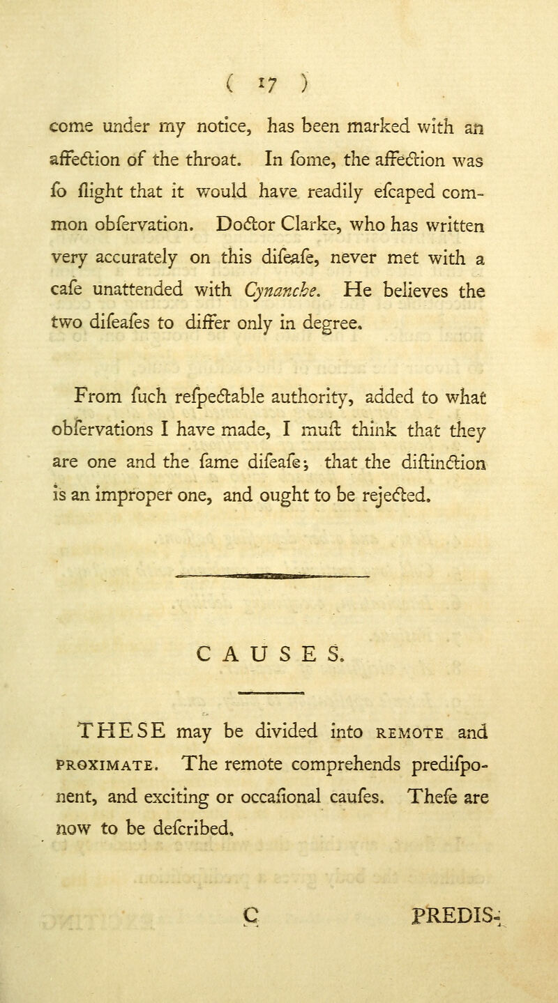 ( » ) come under my notice, has been marked with an affection of the throat. In fome, the affection was fo flight that it would have readily efcaped com- mon obfervation. Doctor Clarke, who has written very accurately on this difeafe, never met with a cafe unattended with Cynanche. He believes the two difeafes to differ only in degree. From fuch refpectable authority, added to what obfervations I have made, I muft think that they are one and the fame difeafe-, that the diftinction is an improper one, and ought to be rejected. CAUSES. THESE may be divided into remote and proximate. The remote comprehends predifpo- nent, and exciting or occafional caufes. Thefe are now to be defcribed. PREDIS.