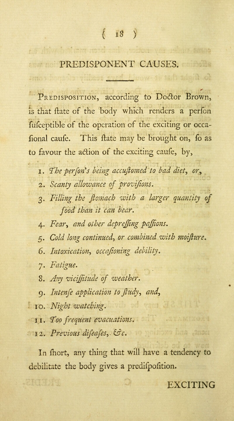 I *8 ) PREDISPONENT CAUSES. Predisposition, according to Doctor Brown, is that ftate of the body which renders a perfon fufceptible of the operation of the exciting or occa- fional caufe. This flate may be brought on, fo as to favour the aclion of the exciting caufe, by, i. The perfon's being accuftomed to had diet, or, 2. Scanty allowance of provifions. 3. Filling the ftomach with a larger quantity of foolfcthan it can bear. 4. Fear, and other deprejfing paffions. 5. Cold long continued, or combined with moifiure. 6. Intoxication, occaftoning debility. 7. Fatigue. 8. Any vicijfitude of weather. 9. Intenfe application to ftudy, and, 10. Night watching. 11. Too frequent evacuations. 12. Previous difeafes,. &c. In fhort, any thing that will have a tendency to debilitate the body gives a predifpofition. EXCITING