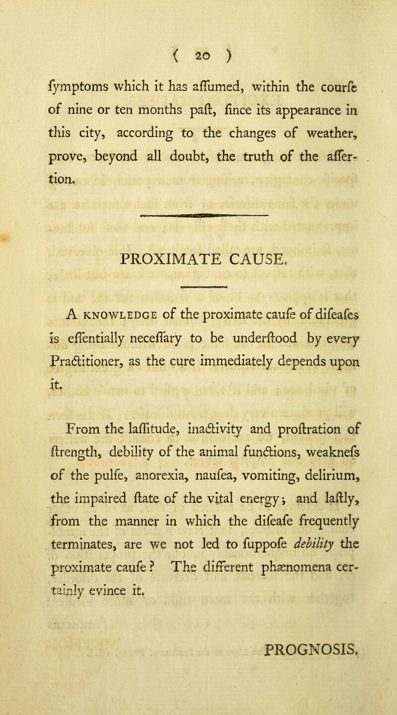 fymptoms which it has aflumed, within the courfc of nine or ten months part., fince its appearance in this city, according to the changes of weather, prove, beyond all doubt, the truth of the affer- tion. is PROXIMATE CAUSE, A knowledge of the proximate caufe of difeafes efTentially necefTary to be understood by every Practitioner, as the cure immediately depends upon it. From the latitude, inactivity and proftration of ftrength, debility of the animal functions, weaknefs of the pulfe, anorexia, nauiea, vomiting, delirium, the impaired flate of the vital energy -, and laftly, from the manner in which the difeafe frequently terminates, are we not led to fuppofe debility the proximate caufe ? The different phenomena cer- tainly evince it. PROGNOSIS.