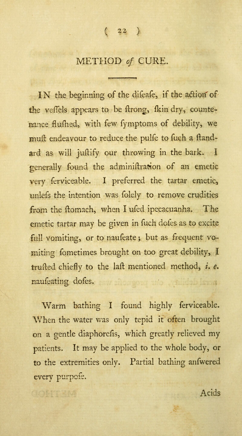 ( |3 ) METHOD of CURE. IN the beginning of the difeafe, if the action' of the vefTels appears to be ftrong, ikin dry, counte- nance flufned, with few fymptoms of debility, we murl: endeavour to reduce the pulfe to fuch a ftand- ard as will juftify our throwing in the bark. I generally found the adminiftratton of an emetic very ferviceable. I preferred the tartar emetic, unlefs the intention was folely to remove crudities from the fbmach, when I ufed ipecacuanha. The emetic tartar may be given in fuch doles as to excite full vomiting, or to naufeate \ but as frequent vo- miting fometimes brought on too great debility, I trufted chiefly to the laft mentioned method, i. e. naufeating dofes. Warm bathing I found highly ferviceable. When the water was only tepid it often brought on a gentle diaphorefis, which greatly relieved my patients. It may be applied to the whole body, or to the extremities only. Partial bathing anfwered every purpcfe. Acids