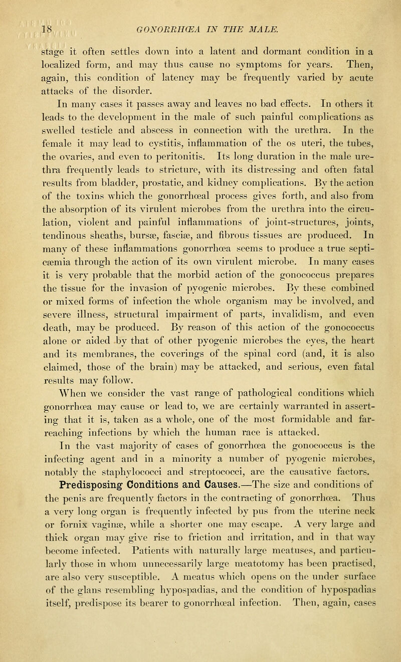 stage it often settles down into a latent and dormant condition in a localized form, and may thus cause no symptoms for years. Then, again, this condition of latency may be frequently varied by acute attacks of the disorder. In many cases it passes away and leaves no bad effects. In others it leads to the development in the male of such painful complications as swelled testicle and abscess in connection with the urethra. In the female it may lead to cystitis, inflammation of the os uteri, the tubes, the ovaries, and even to peritonitis. Its long duration in the male ure- thra frequently leads to stricture, with its distressing and often fatal results from bladder, prostatic, and kidney complications. By the action of the toxins which the. gonorrhoeal process gives forth, and also from the absorption of its virulent microbes from the urethra into the circu- lation, violent and painful inflammations of joint-structures, joints, tendinous sheaths, bursae, fasciae, and fibrous tissues are produced. In many of these inflammations gonorrhoea seems to produce a true septi- caemia through the action of its own virulent microbe. In many cases it is very probable that the morbid action of the gonococcus prepares the tissue for the invasion of pyogenic microbes. By these combined or mixed forms of infection the whole organism may be involved, and severe illness, structural impairment of parts, invalidism, and even death, may be produced. By reason of this action of the gonococcus alone or aided by that of other pyogenic microbes the eyes, the heart and its membranes, the coverings of the spinal cord (and, it is also claimed, those of the brain) may be attacked, aud serious, even fatal results may follow. When we consider the vast range of pathological conditions which gonorrhoea may cause or lead to, we are certainly warranted in assert- ing that it is, taken as a whole, one of the most formidable and far- reaching infections by which the human race is attacked. In the vast majority of cases of gonorrhoea the gonococcus is the infecting agent and in a minority a number of pyogenic microbes, notably the staphylococci and streptococci, are the causative factors. Predisposing Conditions and Causes.—The size and conditions of the penis are frequently factors in the contracting of gonorrhoea. Thus a very long organ is frequently infected by pus from the uterine neck or fornix vaginae, while a shorter one may escape. A very large and thick organ may give rise to friction and irritation, and in that way become infected. Patients with naturally large meatuses, and particu- larly those in whom unnecessarily large meatotomy has been practised, are also very susceptible. A meatus which opens on the under surface of the glans resembling hypospadias, and the condition of hypospadias itself, predispose its bearer to gonorrhoeal infection. Then, again, cases