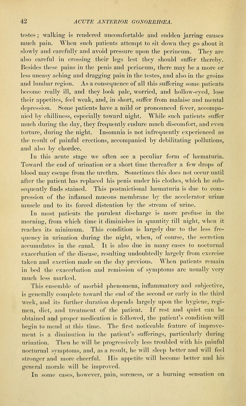 testes; walking is rendered uncomfortable and sudden jarring causes much pain. When such patients attempt to sit down they go about it slowly and carefully and avoid pressure upon the perineum. They are also careful in crossing their legs lest they should suifer thereby. Besides these pains in the penis and perineum, there may be a more or less uneasy aching and dragging pain in the testes, and also in the groins and lumbar region. As a consequence of all this suffering some patients become really ill, and they look pale, worried, and hollow-eyed, lose their appetites, feel weak, and, in short, suffer from malaise and mental depression. Some patients have a mild or pronounced fever, accompa- nied by chilliness, especially toward night. While such patients suffer much during the day, they frequently endure much discomfort, and even torture, during the night. Insomnia is not infrequently experienced as the result of painful erections, accompanied by debilitating pollutions, and also by chordee. In this acute stage we often see a peculiar form of hematuria. Toward the end of urination or a short time thereafter a few drops of blood may escape from the urethra. Sometimes this does not occur until after the patient has replaced his penis under his clothes, which he sub- sequently finds stained. This postmictional hematuria is due to com- pression of the inflamed mucous membrane by the accelerator urinse muscle and to its forced distention by the stream of urine. In most patients the purulent discharge is more profuse in the morning, from which time it diminishes in quantity till night, when it reaches its minimum. This condition is largely due to the less fre- quency in urination during the night, when, of course, the secretion accumulates in the canal. It is also due in many cases to nocturnal exacerbation of the disease, resulting undoubtedly largely from exercise taken and exertion made on the day previous. When patients remain in bed the exacerbation and remission of symptoms are usually very much less marked. This ensemble of morbid phenomena, inflammatory and subjective, is generally complete toward the end of the second or early in the third week, and its further duration depends largely upon the hygiene, regi- men, diet, and treatment of the patient. If rest and quiet can be obtained and proper medication is followed, the patient's condition will begin to mend at this time. The first noticeable feature of improve- ment is a diminution in the patient's sufferings, particularly during urination. Then he will be progressively less troubled with his painful nocturnal symptoms, and, as a result, he will sleep better and will feel stronger and more cheerful. His appetite will become better and his general morale will be improved. In some cases, however, pain, soreness, or a burning sensation on