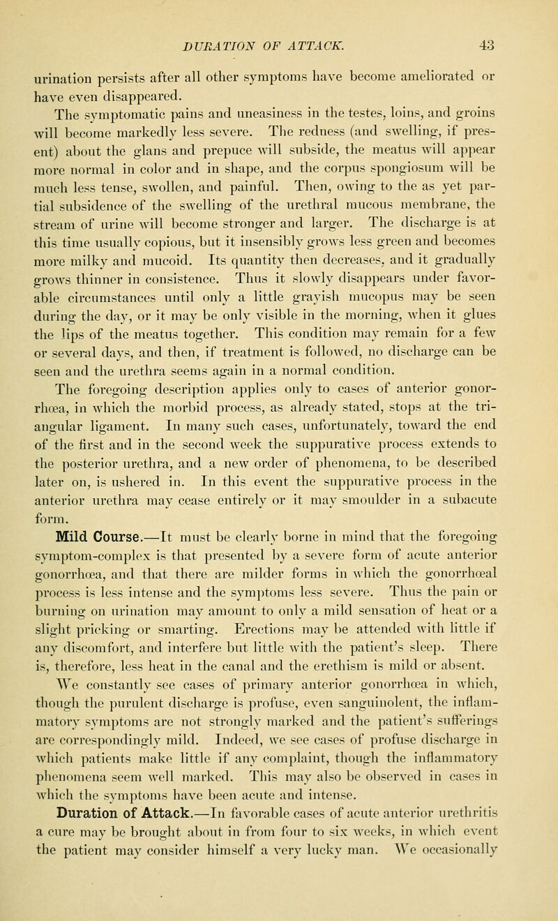 urination persists after all other symptoms have become ameliorated or have even disappeared. The symptomatic pains and uneasiness in the testes, loins, and groins will become markedly less severe. The redness (and swelling, if pres- ent) about the glans and prepuce will subside, the meatus will appear more normal in color and in shape, and the corpus spongiosum will be much less tense, swollen, and painful. Then, owing to the as yet par- tial subsidence of the swelling of the urethral mucous membrane, the stream of urine will become stronger and larger. The discharge is at this time usually copious, but it insensibly grows less green and becomes more milky and mucoid. Its quantity then decreases, and it gradually grows thinner in consistence. Thus it slowly disappears under favor- able circumstances until only a little grayish mucopus may be seen during the day, or it may be only visible in the morning, when it glues the lips of the meatus together. This condition may remain for a few or several days, and then, if treatment is followed, no discharge can be seen and the urethra seems again in a normal condition. The foregoing description applies only to cases of anterior gonor- rhoea, in which the morbid process, as already stated, stops at the tri- angular ligament. In many such cases, unfortunately, toward the end of the first and in the second week the suppurative process extends to the posterior urethra, and a new order of phenomena, to be described later on, is ushered in. In this event the suppurative process in the anterior urethra may cease entirely or it may smoulder in a subacute form. Mild Course.—It must be clearly borne in mind that the foregoing symptom-complex is that presented by a severe form of acute anterior gonorrhoea, and that there are milder forms in which the gonorrhoeal process is less intense and the symptoms less severe. Thus the pain or burning on urination may amount to only a mild sensation of heat or a slight pricking or smarting. Erections may be attended with little if any discomfort, and interfere but little with the patient's sleep. There is, therefore, less heat in the canal and the erethism is mild or absent. We constantly see cases of primary anterior gonorrhoea in which, though the purulent discharge is profuse, even sanguinolent, the inflam- matory symptoms are not strongly marked and the patient's suiferings are correspondingly mild. Indeed, we see cases of profuse discharge in which patients make little if any complaint, though the inflammatory phenomena seem well marked. This may also be observed in cases in which the symptoms have been acute and intense. Duration of Attack.—In favorable cases of acute anterior urethritis a cure may be brought about in from four to six weeks, in which event the patient may consider himself a very lucky man. We occasionally