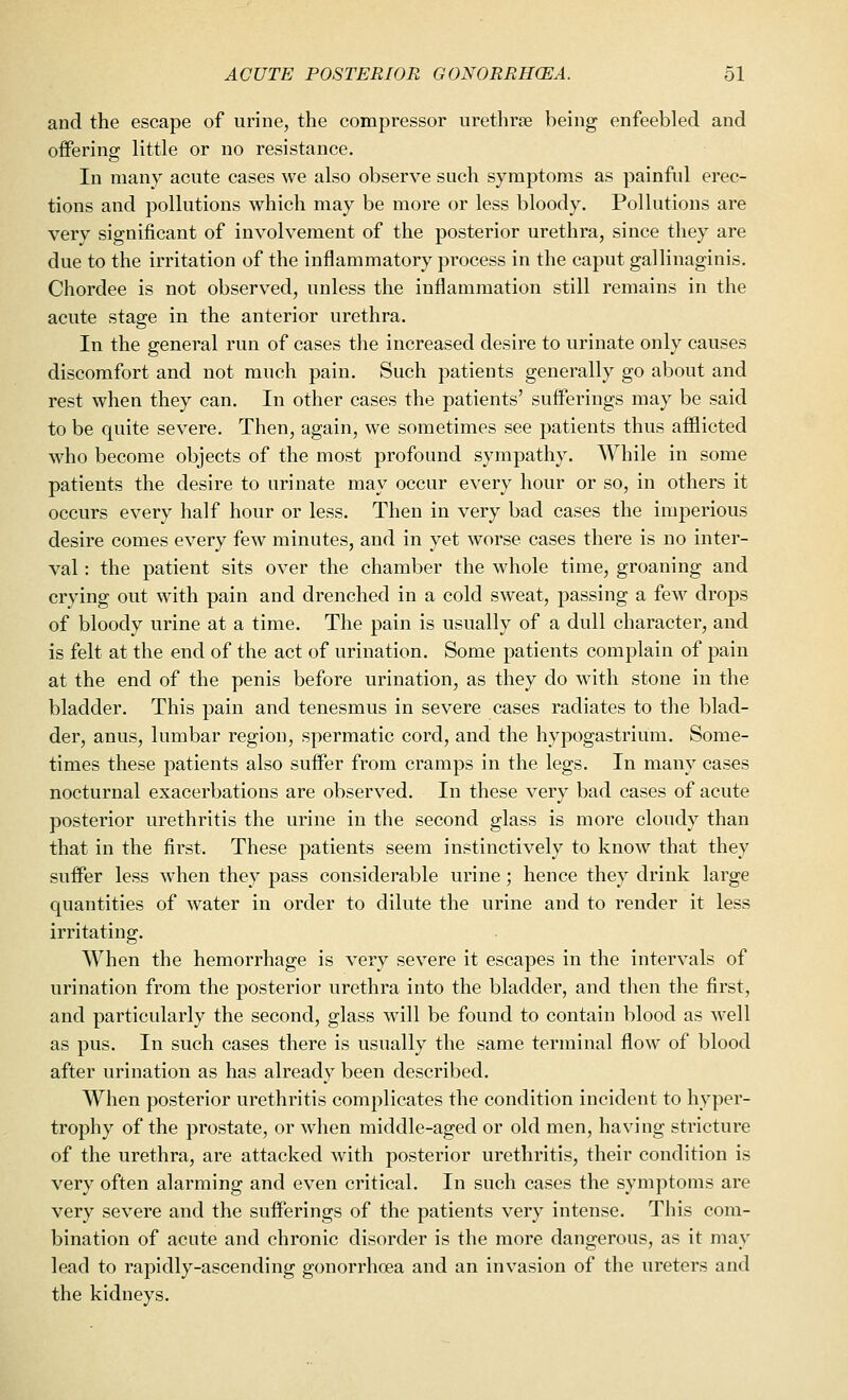 and the escape of urine, the compressor urethras being enfeebled and offering little or no resistance. In many acute cases we also observe such symptoms as painful erec- tions and pollutions which may be more or less bloody. Pollutions are very significant of involvement of the posterior urethra, since they are due to the irritation of the inflammatory process in the caput gallinaginis. Chordee is not observed, unless the inflammation still remains in the acute stage in the anterior urethra. In the general run of cases the increased desire to urinate only causes discomfort and not much pain. Such patients generally go about and rest when they can. In other cases the patients' sufferings may be said to be quite severe. Then, again, we sometimes see patients thus afflicted who become objects of the most profound sympathy. While in some patients the desire to urinate may occur every hour or so, in others it occurs every half hour or less. Then in very bad cases the imperious desire comes every few minutes, and in yet worse cases there is no inter- val : the patient sits over the chamber the whole time, groaning and crying out with pain and drenched in a cold sweat, passing a few drops of bloody urine at a time. The pain is usually of a dull character, and is felt at the end of the act of urination. Some patients complain of pain at the end of the penis before urination, as they do with stone in the bladder. This pain and tenesmus in severe cases radiates to the blad- der, anus, lumbar region, spermatic cord, and the hypogastrium. Some- times these patients also suffer from cramps in the legs. In many cases nocturnal exacerbations are observed. In these very bad cases of acute posterior urethritis the urine in the second glass is more cloudy than that in the first. These patients seem instinctively to know that they suffer less when they pass considerable urine; hence they drink large quantities of water in order to dilute the urine and to render it less irritating. When the hemorrhage is very severe it escapes in the intervals of urination from the posterior urethra into the bladder, and then the first, and particularly the second, glass will be found to contain blood as well as pus. In such cases there is usually the same terminal flow of blood after urination as has already been described. When posterior urethritis complicates the condition incident to hyper- trophy of the prostate, or when middle-aged or old men, having stricture of the urethra, are attacked with posterior urethritis, their condition is very often alarming and even critical. In such cases the symptoms are very severe and the sufferings of the patients very intense. This com- bination of acute and chronic disorder is the more dangerous, as it may lead to rapidly-ascending gonorrhoea and an invasion of the ureters and the kidneys.