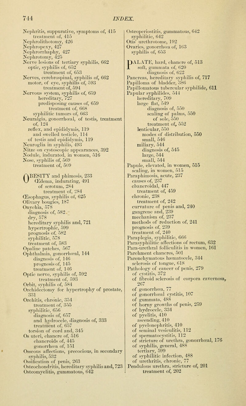 Nephritis, suppurative, symptoms of, 415 treatment of, 415 Nephrolithotomy, 426 Nephropexy, 427 Nephrorrhaphy, 427 Nephrotomy, 425 Nerve lesions of tertiary syphilis, 662 optie, syphilis of, 652 treatment of, 653 Nerves, cerebrospinal, syphilis of, 662 motor, of eye, syphilis of, 593 treatment of, 594 Nervous system, syphilis of, 659 hereditary, 727 predisposing causes of, 659 treatment of, 668 syphilitic tumors of, 663 Neuralgia, gonorrhoeal, of testis, treatment of, 124 reflex, and epididymis, 119 and swelled testicle, 114 of testis and epididymis, 119 Neuroglia in syphilis, 493 Nitze on cystoscopic appearances, 392 Nodule, indurated, in women, 516 Nose, syphilis of, 569 treatment of, 509 OBESITY and phimosis, 233 CEderna, indurating, 491 of scrotum, 284 treatment of, 284 (Esophagus, syphilis of, 625 Olivary bougies, 187 Onychia, 578 diagnosis of, 582 dry, 578 hereditary syphilis and, 721 hypertrophic, 599 prognosis of, 582 syphilitic, 578 treatment of, 583 Opaline patches, 567 Ophthalmia, gonorrhoeal, 144 diagnosis of, 146 prognosis of, 145 treatment of, 146 Optic nerve, syphilis of, 592 treatment of, 593 Orbit, syphilis of, 584 Orchidectomv for hypertrophy of prostate, 331 Orchitis, chronic, 354 treatment of, 355 syphilitic, 656 diagnosis of, 657 and hydrocele, diagnosis of, 333 treatment of, 657 torsion of cord and, 345 Os uteri, chancre of, 516 chancroids of, 445 gonorrhoea of, 151 Osseous affections, precocious, in secondary syphilis, 532 Ossification of penis, 263 Osteochondritis, hereditary syphilis and, 723 Osteomyelitis, gummatous, 642 Osteoperiostitis, gummatous, 642 syphilitic, 642 Otis' urethrotome, 192 Ovaries, gonorrhoea of, 163 syphilis of, 653 PALATE, hard, chancre of, 513 soft, gummata of, 620 diagnosis of, 622 Pancreas, hereditary syphilis of, 717 Papilloma of bladder, 386 Papillomatous tubercular syphilide, 611 Papular syphilides, 544 hereditary, 709 large flat', 549 diagnosis of, 550 scaling of palms, 550 of sole, 550 treatment of, 552 lenticular, 550 modes of distribution, 550 small, 546 miliary, 544 diagnosis of, 545 large, 544 small, 544 Papule, elevated, in women, 515 scaling, in women, 515 Paraphimosis, acute, 237 causes of, 237 chancroidal, 447 treatment of, 459 chronic, 238 treatment of, 242 curvature of penis and, 240 gangrene and, 239 mechanism of, 237 methods of reduction of, 241 prognosis of, 239 treatment of, 240 Paraplegia, syphilitic, 666 Parasyphilrtic affections of rectum, 632 Para-urethral folliculitis in women, 161 Parchment chancres, 501 Parenchymatous hematocele, 344 sclerosis of tongue, 618 Pathology of cancer of penis, 279 of cystitis, 372 of fibroid sclerosis of corpora cavernosa, 267 of gonorrhoea, 77 of gonorrhoeal cystitis, 107 of gummata. 488 of horny growths of penis, 259 of hydrocele, 334 of pyelitis, 410 ascending, 410 of pyelonephritis, 410 of seminal vesiculitis, 112 of spermatocystitis, 112 of stricture of urethra, gonorrhoeal, 176- of syphilis, general, 488 tertiary, 599 of syphilitic infection, 488 of urethritis, chronic, 77 Pendulous urethra, stricture of, 201 treatment of, 202