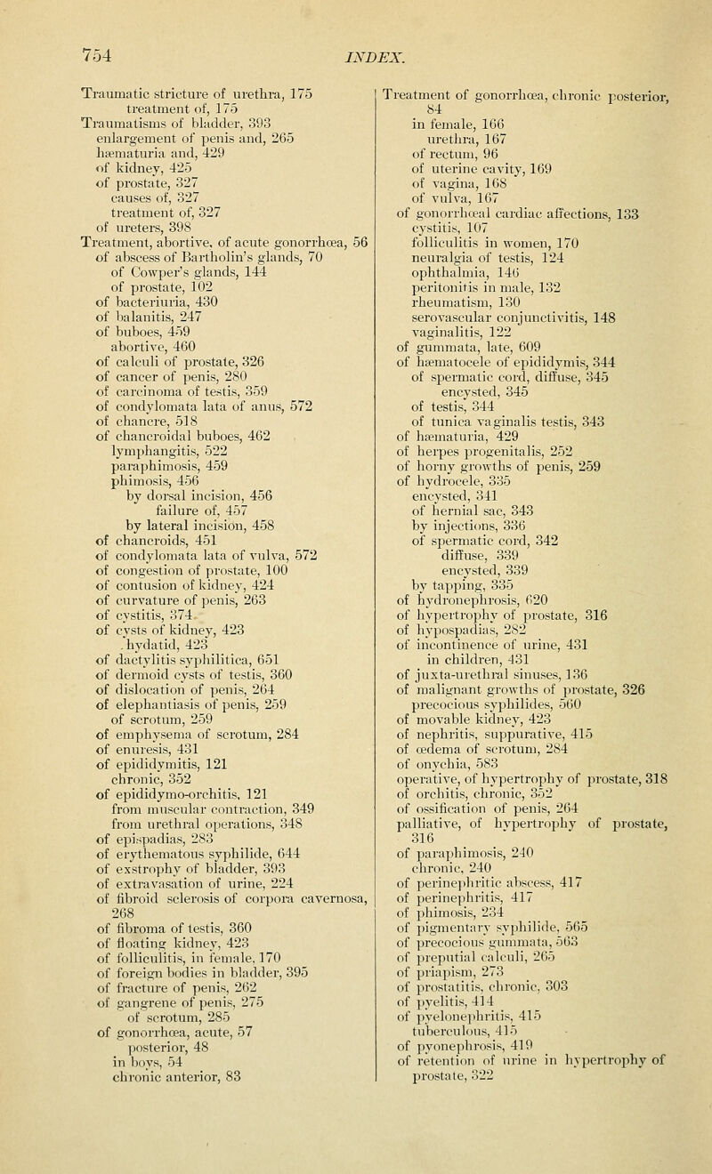 Traumatic stricture of urethra, 175 treatment of, 175 Traumatisms of bladder, 393 enlargement of penis and, 265 hematuria and, 429 of kidney, 425 of prostate, 327 causes of, 327 treatment of, 327 of ureters, 398 Treatment, abortive, of acute gonorrhoea, 56 of abscess of Bartholin's glands, 70 of Cowper's glands, 144 of prostate, 102 of bacteriuria, 430 of balanitis, 247 of buboes, 459 abortive, 460 of calculi of prostate, 326 of cancer of penis, 280 of carcinoma of testis, 359 of condylomata lata of anus, 572 of chancre, 518 of chancroidal buboes, 462 lymphangitis, 522 paraphimosis, 459 phimosis, 456 by dorsal incision, 456 failure of, 457 by lateral incision, 458 of chancroids, 451 of condylomata lata of vulva, 572 of congestion of prostate, 100 of contusion of kidney, 424 of curvature of penis, 263 of cystitis, 374.. of cvsts of kidney, 423 .hydatid, 423 of dactylitis syphilitica, 651 of dermoid cysts of testis, 360 of dislocation of penis, 264 of elephantiasis of penis, 259 of scrotum, 259 of emphysema of scrotum, 284 of enuresis, 431 of epididymitis, 121 chronic, 352 of epididymo-orchitis, 121 from muscular contraction, 349 from urethral operations, 348 of epispadias, 283 of erythematous syphilide, 644 of exstrophy of bladder, 393 of extravasation of urine, 224 of fibroid sclerosis of corpora cavernosa, 268 of fibroma of testis, 360 of floating kidney, 423 of folliculitis, in female, 170 of foreign bodies in bladder, 395 of fracture of penis, 262 of gangrene of penis, 275 of scrotum, 285 of gonorrhoea, acute, 57 posterior, 48 in boys, 54 chronic anterior, 83 Treatment of gonorrhoea, chronic posterior, 84 in female, 166 urethra, 167 of rectum, 96 of uterine cavity, 169 of vagina, 168 of vulva, 167 of gonorrhoeal cardiac affections, 133 cystitis, 107 folliculitis in women, 170 neuralgia of testis, 124 ophthalmia, 146 peritonitis in male, 132 rheumatism, 130 serovascular conjunctivitis, 148 vaginalitis, 122 of gummata, late, 609 of haematocele of epididymis, 344 of spermatic cord, diffuse, 345 encysted, 345 of testis, 344 of tunica vaginalis testis, 343 of hsematuria, 429 of herpes progenitalis, 252 of horny growths of penis, 259 of hydrocele, 335 encysted, 341 of hernial sac, 343 by injections, 336 of spermatic cord, 342 diffuse, 339 encysted, 339 by tapping, 335 of hydronephrosis, 620 of hypertrophy of prostate, 316 of hypospadias, 282 of incontinence of urine, 431 in children, 431 of juxta-urethral sinuses, 136 of malignant growths of prostate, 326 precocious syphilides, 560 of movable kidney, 423 of nephritis, suppurative, 415 of oedema of scrotum, 284 of onychia, 583 operative, of hypertrophy of prostate, 318 of orchitis, chronic, 352 of ossification of penis, 264 palliative, of hvpertrophy of prostate, 316 of paraphimosis, 240 chronic, 240 of perinephritic abscess, 417 of perinephritis, 417 of phimosis, 234 of pigmentary syphilide, 565 of precocious gummata, 563 of preputial calculi, 265 of priapism, 273 of prostatitis, chronic, 303 of pyelitis, 414 of pyelonephritis, 415 tuberculous, 415 of pyonephrosis, 419 of retention of urine in hypertrophy of prostate, 322