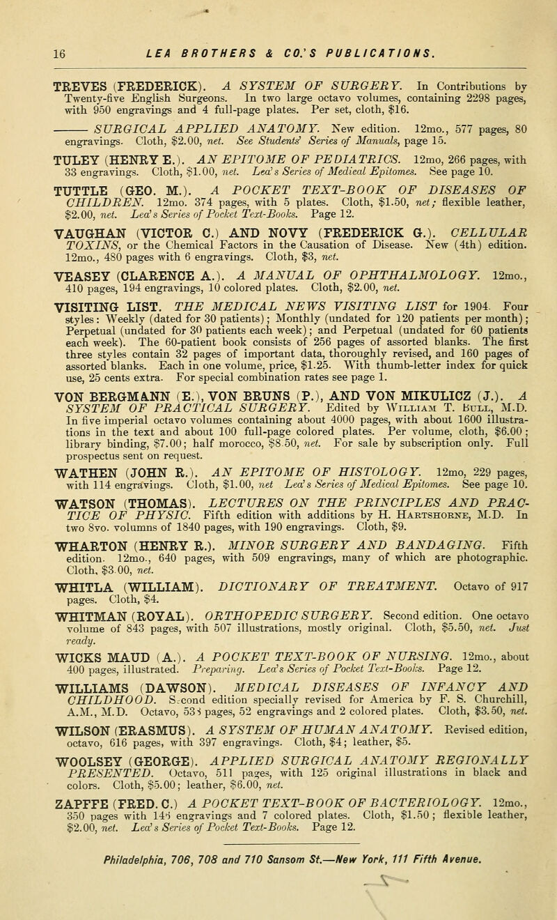 TREVES (FREDERICK). A SYSTEM OF SURGERY. In Contributions by Twenty-five English Surgeons. In two large octavo volumes, containing 2298 pages, with 950 engravings and 4 full-page plates. Per set, cloth, $16. SURGICAL APPLIED ANATOMY. New edition. 12mo., 577 pages, 80 engravings. Cloth, §2.00, net. See Students' Series of Manuals, page 15. TULEY (HENRY E.). AN EPITOME OF PE DIA TRICS. 12mo, 266 pages, with 33 engravings. Cloth, 81.00, net. Lea's Series of Medical Epitomes. See page 10. TUTTLE (GEO. M.). A POCKET TEXT-BOOK OF DISEASES OF CHILDREN. 12mo. 374 pages, with 5 plates. Cloth, SI.50, net; flexible leather, §2.00, net. Lea!s Series of Pocket Text-Books. Page 12. VAUGHAN (VICTOR C.) AND NOVY (FREDERICK G.). CELLULAR TOXINS, or the Chemical Factors in the Causation of Disease. New (4th) edition. 12mo., 480 pages with 6 engravings. Cloth, $3, net. VEASEY (CLARENCE A.). A MANUAL OF OPHTHALMOLOGY. 12mo., 410 pages, 194 engravings, 10 colored plates. Cloth, §2.00, net. VISITING LIST. THE MEDICAL NEWS VISITING LIST for 1904. Four styles: Weekly (dated for 30 patients); Monthly (undated for 120 patients per month); Perpetual (undated for 30 patients each week); and Perpetual (undated for 60 patients each week). The 60-patient book consists of 256 pages of assorted blanks. The first three styles contain 32 pages of important data, thoroughly revised, and 160 pages of assorted blanks. Each in one volume, price, §1.25. With thumb-letter index for quick use, 25 cents extra. For special combination rates see page 1. VON BERGMA.NN (E.), VON BRUNS (P.), AND VON MIKULICZ (J.). A SYSTEM OF PRACTICAL SURGERY. Edited by William T. Bull, M.D. In five imperial octavo volumes containing about 4000 pages, with about 1600 illustra- tions in the text and about 100 full-page colored plates. Per volume, cloth, §6.00 ; library binding, §7.00; half morocco, §8.50, net. For sale by subscription only. Full prospectus sent on request. WATHEN (JOHN R.). AN EPITOME OF HISTOLOGY. 12mo, 229 pages, with 114 engravings. Cloth, §1.00, net Lea's Series of Medical Epitomes. See page 10. WATSON (THOMAS). LECTURES ON THE PRINCIPLES AND PRAC- TICE OF PHYSIC. Fifth edition with additions by H. Hartshorne, M.D. In two 8vo. volumns of 1840 pages, with 190 engravings. Cloth, §9. WHARTON (HENRY R.). MINOR SURGERY AND BANDAGING. Fifth edition. 12mo., 640 pages, with 509 engravings, many of which are photographic. Cloth. §300, net. WHITLA (WILLIAM). DICTIONARY OF TREATMENT. Octavo of 917 pages. Cloth, §4. WHITMAN (ROYAL). ORTHOPEDIC SURGERY. Second edition. One octavo volume of 843 pages, with 507 illustrations, mostly original. Cloth, §5.50, net. Just ready. WICKS MAUD (A.). A POCKET TEXT-BOOK OF NURSING. 12mo., about 400 pages, illustrated. Preparing. Lea's Series of Pocket Text-Books. Page 12. WILLIAMS (DAWSON). MEDICAL DISEASES OF INFANCY AND CHILDHOOD. Srcond edition specially revised for America by F. S. Churchill, A.M., M.D. Octavo, 53i pages, 52 engravings and 2 colored plates. Cloth, §3.50, net. WILSON (ERASMUS). A SYSTEM OF HUMAN ANA TO MY. Revised edition, octavo, 616 pages, with 397 engravings. Cloth, §4; leather, §5. WOOLSEY (GEORGE). APPLIED SURGICAL ANATOMY REGIONALLY PRESENTED. Octavo, 511 pages, with 125 original illustrations in black and colors. Cloth, §5.00; leather, §6.00, net. ZAPFFE (FRED. C.) A POCKET TEXT-BOOK OF BACTERIOLOGY. 12mo., 350 pages with 14-i engravings and 7 colored plates. Cloth, §1.50; flexible leather, §2.00, net. Lea's Series of Pocket Text-Books. Page 12.