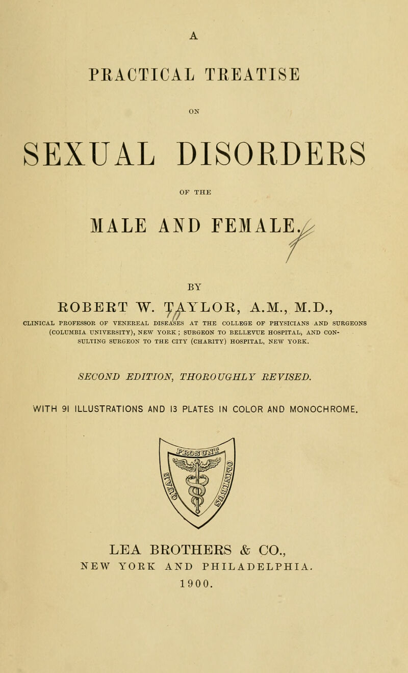 PRACTICAL TREATISE SEXUAL DISORDERS MALE AND FEMALE. BY ROBERT W. ^AYLOR, A.M., M.D., CLINICAL PROFESSOR OF VENEREAL DISEASES AT THE COLLEGE OF PHYSICIANS AND SURGEONS (COLUMBIA UNIVERSITY), NEW YORK ; SURGEON TO BELLEVUE HOSPITAL, AND CON- SULTING SURGEON TO THE CITY (CHARITY) HOSPITAL, NEW YORK. SECOND EDITION, THOROUGHLY REVISED. WITH 91 ILLUSTRATIONS AND 13 PLATES IN COLOR AND MONOCHROME. LEA BROTHERS & CO., NEW YORK AND PHILADELPHIA. 1900.