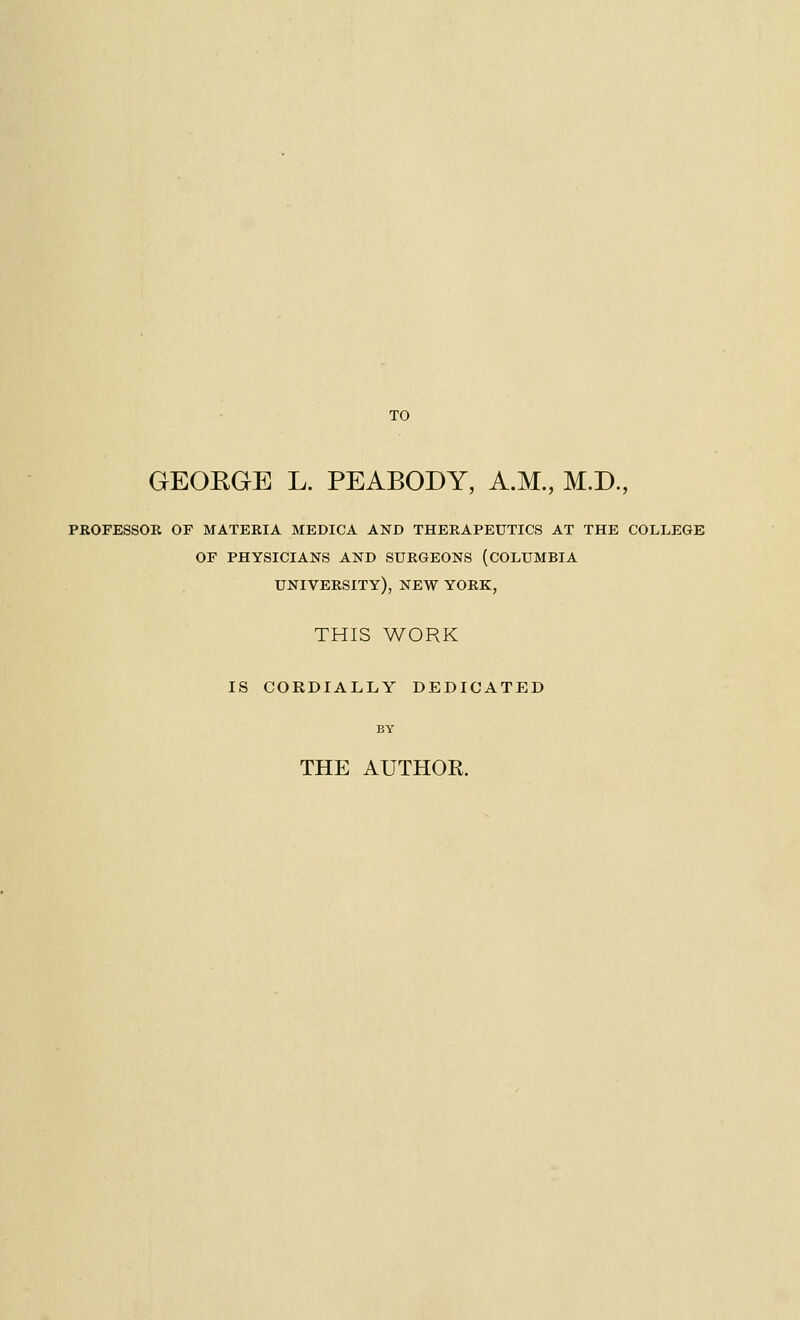 TO GEOEGE L. PEABODY, A.M., M.D., PROFESSOR OF MATERIA MEDICA AND THERAPEUTICS AT THE COLLEGE OF PHYSICIANS AND SURGEONS (COLUMBIA university), new YORK, THIS WORK IS CORDIALLY DEDICATED THE AUTHOK.