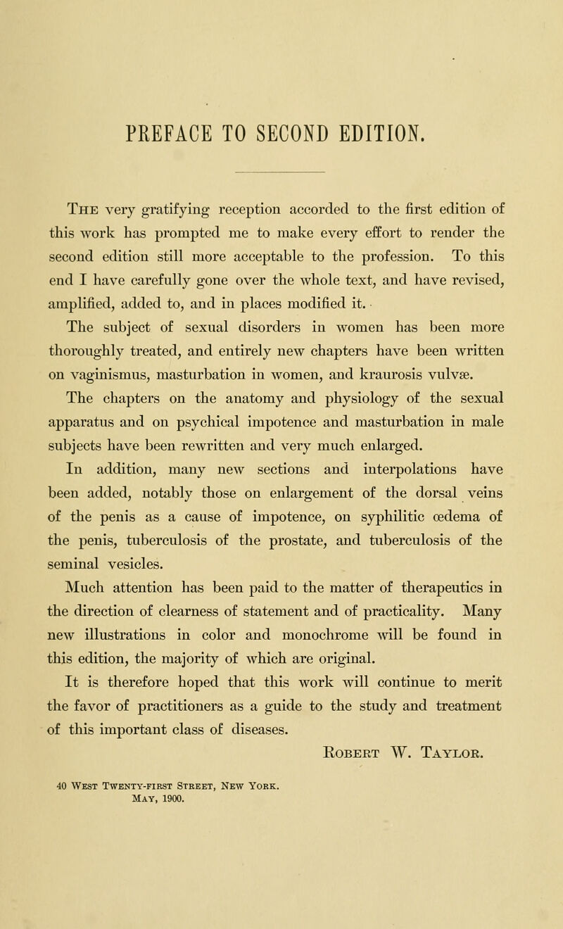 PREFACE TO SECOND EDITION. The very gratifying reception accorded to the first edition of this work has prompted me to make every effort to render the second edition still more acceptable to the profession. To this end I have carefully gone over the whole text, and have revised, amplified, added to, and in places modified it. The subject of sexual disorders in women has been more thoroughly treated, and entirely new chapters have been written on vaginismus, masturbation in women, and kraurosis vulvae. The chapters on the anatomy and physiology of the sexual apparatus and on psychical impotence and masturbation in male subjects have been rewritten and very much enlarged. In addition, many new sections and interpolations have been added, notably those on enlargement of the dorsal veins of the penis as a cause of impotence, on syphilitic oedema of the penis, tuberculosis of the prostate, and tuberculosis of the seminal vesicles. Much attention has been paid to the matter of therapeutics in the direction of clearness of statement and of practicality. Many new illustrations in color and monochrome will be found in this edition, the majority of which are original. It is therefore hoped that this work will continue to merit the favor of practitioners as a guide to the study and treatment of this important class of diseases. Robert W. Taylor. 40 West Twenty-first Street, New York. May, 1900.