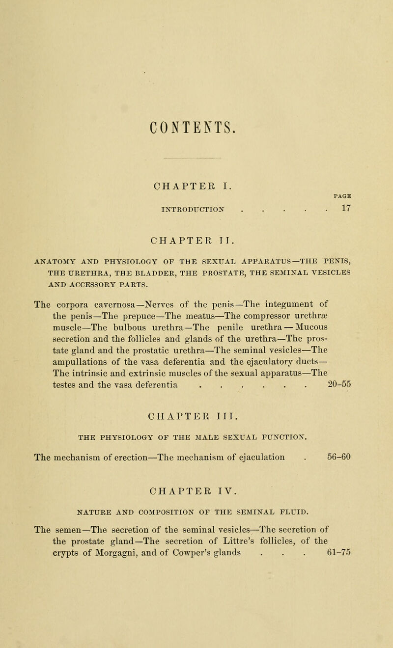 CONTENTS. CHAPTER I. PAGE INTRODUCTION 17 CHAPTER II. ANATOMY AND PHYSIOLOGY OF THE SEXUAL APPARATUS—THE PENIS, THE URETHRA, THE BLADDER, THE PROSTATE, THE SEMINAL VESICLES AND ACCESSORY PARTS. The corpora cavernosa—Nerves of the penis—The integument of the penis—The prepuce—The meatus—The compressor urethrse muscle—The bulbous urethra—The penile urethra — Mucous secretion and the follicles and glands of the urethra—The pros- tate gland and the prostatic urethra—The seminal vesicles—The ampullations of the vasa deferentia and the ejaculatory ducts— The intrinsic and extrinsic muscles of the sexual apparatus—The testes and the vasa deferentia 20-55 CHAPTER III. THE PHYSIOLOGY OF THE MALE SEXUAL FUNCTION. The mechanism of erection—The mechanism of ejaculation . 56-60 CHAPTER IV. NATURE AND COMPOSITION OF THE SEMINAL FLUID. The semen—The secretion of the seminal vesicles—The secretion of the prostate gland—The secretion of Littre's follicles, of the crypts of Morgagni, and of Cowper's glands . . . 61-75