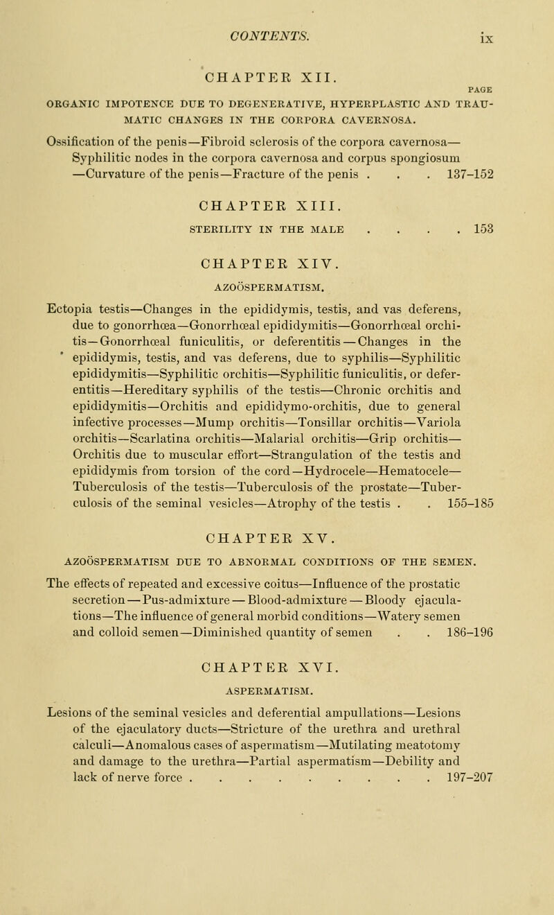 CHAPTER XII. PAGE ORGANIC IMPOTENCE DUE TO DEGENERATIVE, HYPERPLASTIC AND TRAU- MATIC CHANGES IN THE CORPORA CAVERNOSA. Ossification of the penis—Fibroid sclerosis of the corpora cavernosa— Syphilitic nodes in the cor2)ora cavernosa and corpus spongiosum —Curvature of the penis—Fracture of the penis . . . 137-152 CHAPTER XIII. STERILITY IN THE MALE .... 153 CHAPTER XIV. AZOOSPERMATISM. Ectopia testis—Changes in the epididymis, testis, and vas deferens, due to gonorrhoea—Gonorrhceal epididymitis—Gonorrhceal orchi- tis—Gonorrhoeal funiculitis, or deferentitis — Changes in the epididymis, testis, and vas deferens, due to syphilis—Syphilitic epididymitis—Syphilitic orchitis—Syphilitic funiculitis, or defer- entitis—Hereditary syphilis of the testis—Chronic orchitis and epididymitis—Orchitis and epididymo-orchitis, due to general infective processes—Mump orchitis—Tonsillar orchitis—Variola orchitis—Scarlatina orchitis—Malarial orchitis—Grip orchitis— Orchitis due to muscular effort—Strangulation of the testis and epididymis from torsion of the cord—Hydrocele—Hematocele— Tuberculosis of the testis—Tuberculosis of the prostate—Tuber- culosis of the seminal vesicles—Atrophy of the testis . . 155-185 CHAPTER XV. AZOOSPERMATISM DUE TO ABNORMAL CONDITIONS OF THE SEMEN. The effects of repeated and excessive coitus—Influence of the prostatic secretion — Pus-admixture — Blood-admixture — Bloody ejacula- tions—The influence of general morbid conditions—Watery semen and colloid semen—Diminished quantity of semen . . 186-196 CHAPTER XVI. ASPERMATISM. Lesions of the seminal vesicles and deferential ampullations—Lesions of the ejaculatory ducts—Stricture of the urethra and urethral calculi—Anomalous cases of aspermatism—Mutilating meatotomy and damage to the urethra—Partial aspermatism—Debility and lack of nerve force 197-207