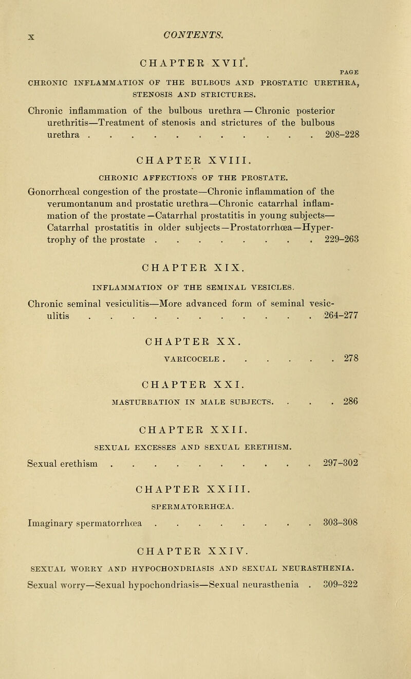 CHAPTER XVII*. PAGE CHRONIC INFLAMMATION OF THE BULBOUS AND PROSTATIC URETHRA, STENOSIS AND STRICTURES. Chronic inflammation of the bulbous urethra — Chronic posterior urethritis—Treatment of stenosis and strictures of the bulbous urethra 208-228 CHAPTEE XVIII. CHRONIC AFFECTIONS OF THE PROSTATE. Gonorrhceal congestion of the prostate—Chronic inflammation of the verumontanum and prostatic urethra—Chronic catarrhal inflam- mation of the prostate—Catarrhal prostatitis in young subjects— Catarrhal prostatitis in older subjects—Prostatorrhcea—Hyper- trophy of the prostate 229-263 CHAPTER XIX. INFLAMMATION OF THE SEMINAL VESICLES. Chronic seminal vesiculitis—More advanced form of seminal vesic- ulitis .... 264-277 CHAPTER XX. VARICOCELE 278 CHAPTER XXI. MASTURBATION IN MALE SUBJECTS. . . . 286 CHAPTER XXII. SEXUAL EXCESSES AND SEXUAL ERETHISM. Sexual erethism 297-302 CHAPTER XXIII. SPERM ATORRHCE A. Imaginary sperm atorrhcea ........ 303-308 CHAPTER XXIV. SEXUAL WORRY AND HYPOCHONDRIASIS AND SEXUAL NEURASTHENIA. Sexual worry—Sexual hypochondriasis—Sexual neurasthenia . 309-322