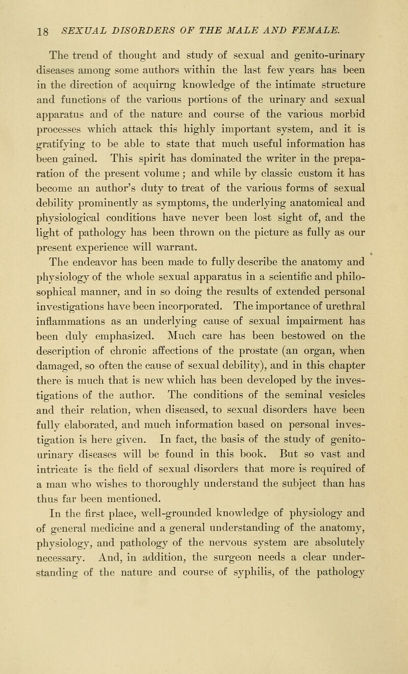 The trend of thought and study of sexual and genito-urinary diseases among some authors within the last few years has been in the direction of acquirng knowledge of the intimate structure and functions of the various portions of the urinary and sexual apparatus and of the nature and course of the various morbid processes which attack this highly important system, and it is gratifying to be able to state that much useful information has been gained. This spirit has dominated the writer in the prepa- ration of the present volume ; and while by classic custom it has become an author's duty to treat of the various forms of sexual debility prominently as symptoms, the underlying anatomical and physiological conditions have never been lost sight of, and the light of pathology has been thrown on the picture as fully as our present experience will warrant. The endeavor has been made to fully describe the anatomy and physiology of the whole sexual apparatus in a scientific and philo- sophical manner, and in so doing the results of extended personal investigations have been incorporated. The importance of urethral inflammations as an underlying cause of sexual impairment has been duly emphasized. Much care has been bestowed on the description of chronic affections of the prostate (an organ, when damaged, so often the cause of sexual debility), and in this chapter there is much that is new which has been developed by the inves- tigations of the author. The conditions of the seminal vesicles and their relation, when diseased, to sexual disorders have been fully elaborated, and much information based on personal inves- tigation is here given. In fact, the basis of the study of genito- urinary diseases will be found in this book. But so vast and intricate is the field of sexual disorders that more is required of a man who wishes to thoroughly understand the subject than has thus far been mentioned. In the first place, well-grounded knowledge of physiology and of general medicine and a general understanding of the anatomy, physiology, and pathology of the nervous system are absolutely necessary. And, in addition, the surgeon needs a clear under- standing of the nature and course of syphilis, of the pathology