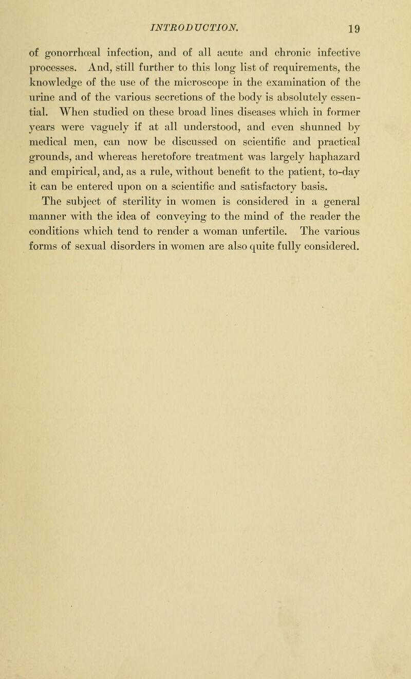 of gonorrhoeal infection, and of all acute and chronic infective processes. And, still further to this long list of requirements, the knowledge of the use of the microscope in the examination of the urine and of the various secretions of the body is absolutely essen- tial. When studied on these broad lines diseases which in former years were vaguely if at all understood, and even shunned by medical men, can now be discussed on scientific and practical grounds, and whereas heretofore treatment was largely haphazard and empirical, and, as a rule, without benefit to the patient, to-day it can be entered upon on a scientific and satisfactory basis. The subject of sterility in women is considered in a general manner with the idea of conveying to the mind of the reader the conditions which tend to render a woman unfertile. The various forms of sexual disorders in women are also quite fully considered.