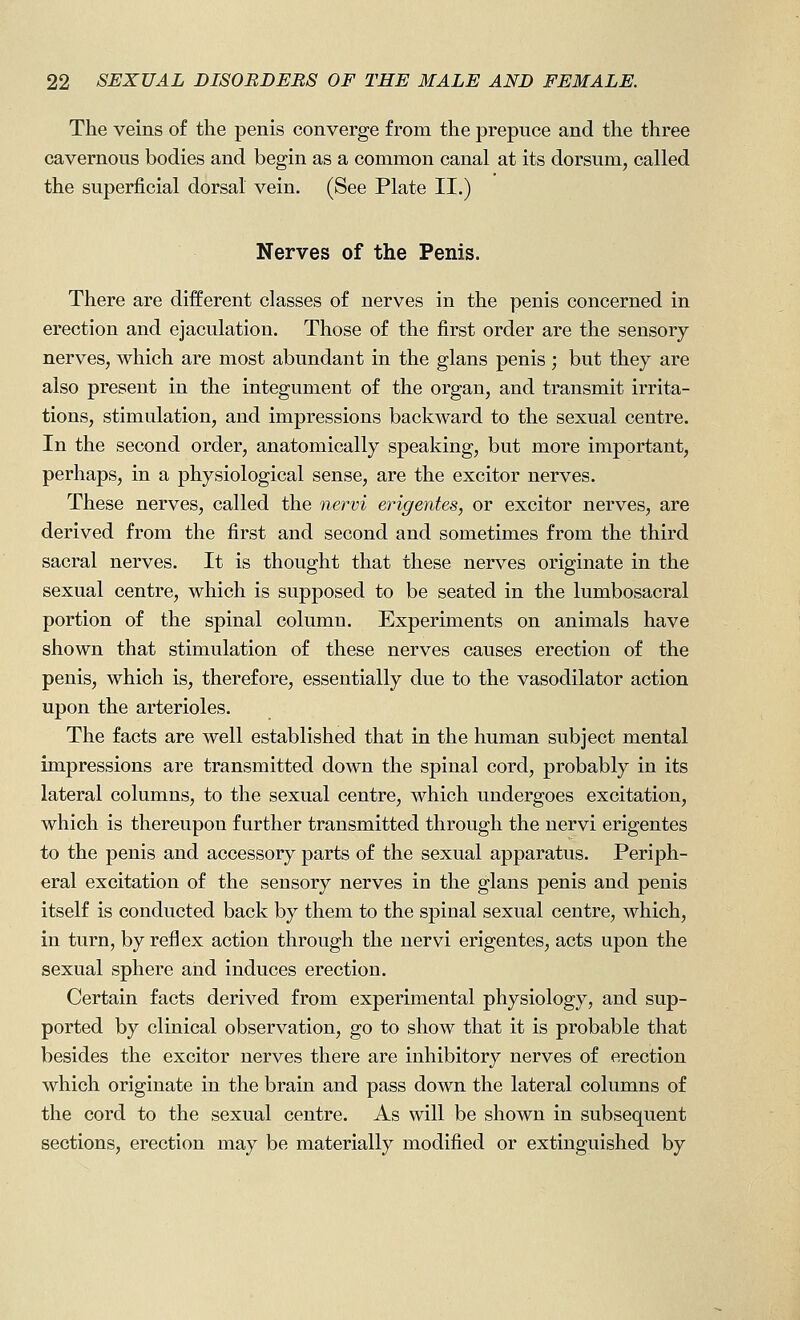 The veins of the penis converge from the prepuce and the three cavernous bodies and begin as a common canal at its dorsum, called the superficial dorsal vein. (See Plate II.) Nerves of the Penis. There are different classes of nerves in the penis concerned in erection and ejaculation. Those of the first order are the sensory nerves, which are most abundant in the glans penis ; but they are also present in the integument of the organ, and transmit irrita- tions, stimulation, and impressions backward to the sexual centre. In the second order, anatomically speaking, but more important, perhaps, in a physiological sense, are the excitor nerves. These nerves, called the nervi erigentes, or excitor nerves, are derived from the first and second and sometimes from the third sacral nerves. It is thought that these nerves originate in the sexual centre, which is supposed to be seated in the lumbosacral portion of the spinal column. Experiments on animals have shown that stimulation of these nerves causes erection of the penis, which is, therefore, essentially due to the vasodilator action upon the arterioles. The facts are well established that in the human subject mental impressions are transmitted down the spinal cord, probably in its lateral columns, to the sexual centre, which undergoes excitation, which is thereupon further transmitted through the nervi erigentes to the penis and accessory parts of the sexual apparatus. Periph- eral excitation of the sensory nerves in the glans penis and penis itself is conducted back by them to the spinal sexual centre, which, in turn, by reflex action through the nervi erigentes, acts upon the sexual sphere and induces erection. Certain facts derived from experimental physiology, and sup- ported by clinical observation, go to show that it is probable that besides the excitor nerves there are inhibitory nerves of erection which originate in the brain and pass down the lateral columns of the cord to the sexual centre. As will be shown in subsequent sections, erection may be materially modified or extinguished by
