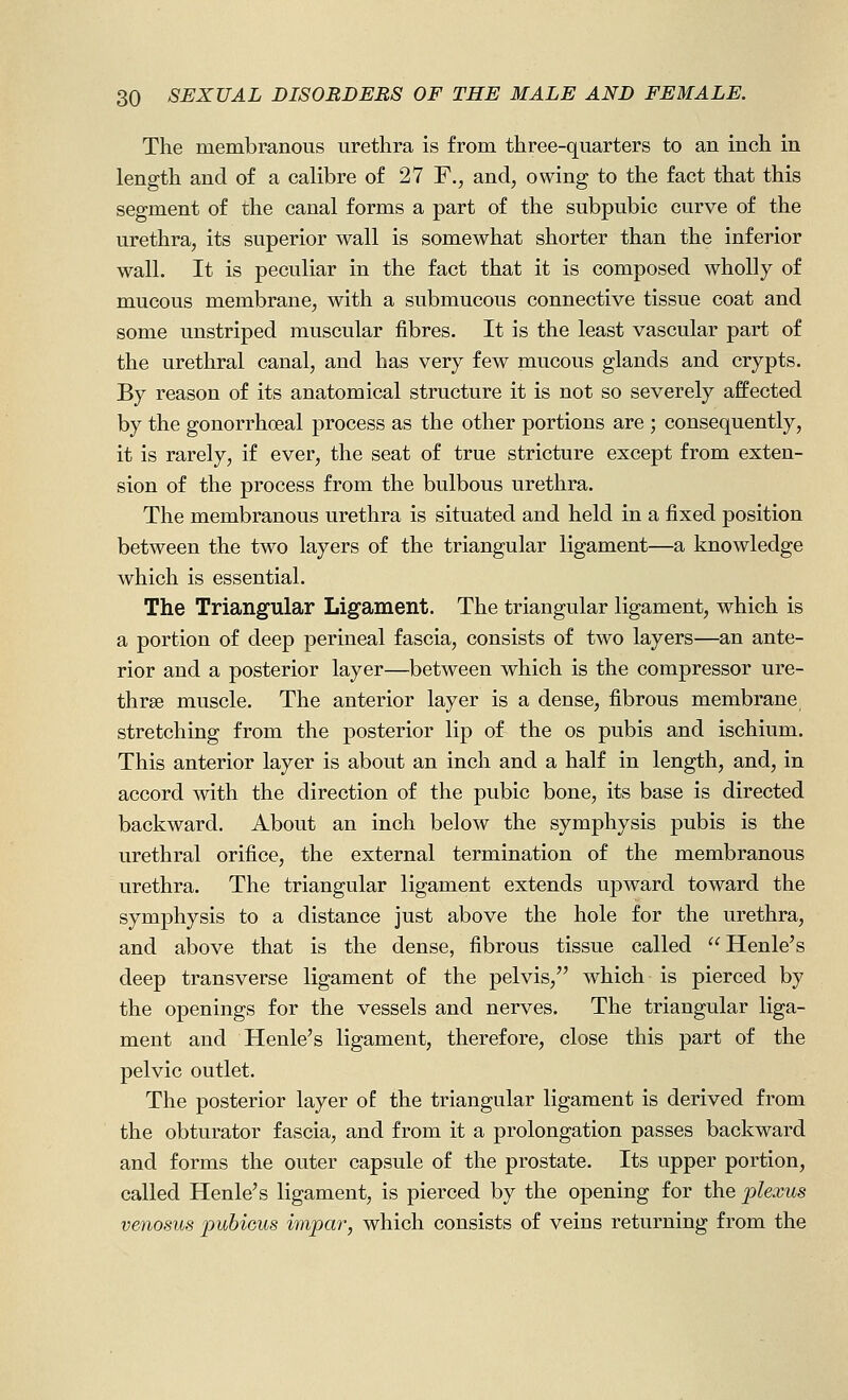 The membranous urethra is from three-quarters to an inch in length and of a calibre of 27 F., and, owing to the fact that this segment of the canal forms a part of the subpubic curve of the urethra, its superior wall is somewhat shorter than the inferior wall. It is peculiar in the fact that it is composed wholly of mucous membrane, with a submucous connective tissue coat and some unstriped muscular fibres. It is the least vascular part of the urethral canal, and has very few mucous glands and crypts. By reason of its anatomical structure it is not so severely affected by the gonorrhoeal process as the other portions are ; consequently, it is rarely, if ever, the seat of true stricture except from exten- sion of the process from the bulbous urethra. The membranous urethra is situated and held in a fixed position between the two layers of the triangular ligament—a knowledge which is essential. The Triangular Ligament. The triangular ligament, which is a portion of deep perineal fascia, consists of two layers—an ante- rior and a posterior layer—between which is the compressor ure- thrse muscle. The anterior layer is a dense, fibrous membrane stretching from the posterior lip of the os pubis and ischium. This anterior layer is about an inch and a half in length, and, in accord with the direction of the pubic bone, its base is directed backward. About an inch below the symphysis pubis is the urethral orifice, the external termination of the membranous urethra. The triangular ligament extends upward toward the symphysis to a distance just above the hole for the urethra, and above that is the dense, fibrous tissue called Henle's deep transverse ligament of the pelvis, which is pierced by the openings for the vessels and nerves. The triangular liga- ment and Henle's ligament, therefore, close this part of the pelvic outlet. The posterior layer of the triangular ligament is derived from the obturator fascia, and from it a prolongation passes backward and forms the outer capsule of the prostate. Its upper portion, called Henle's ligament, is pierced by the opening for the plexus venosus pubieus impar, which consists of veins returning from the