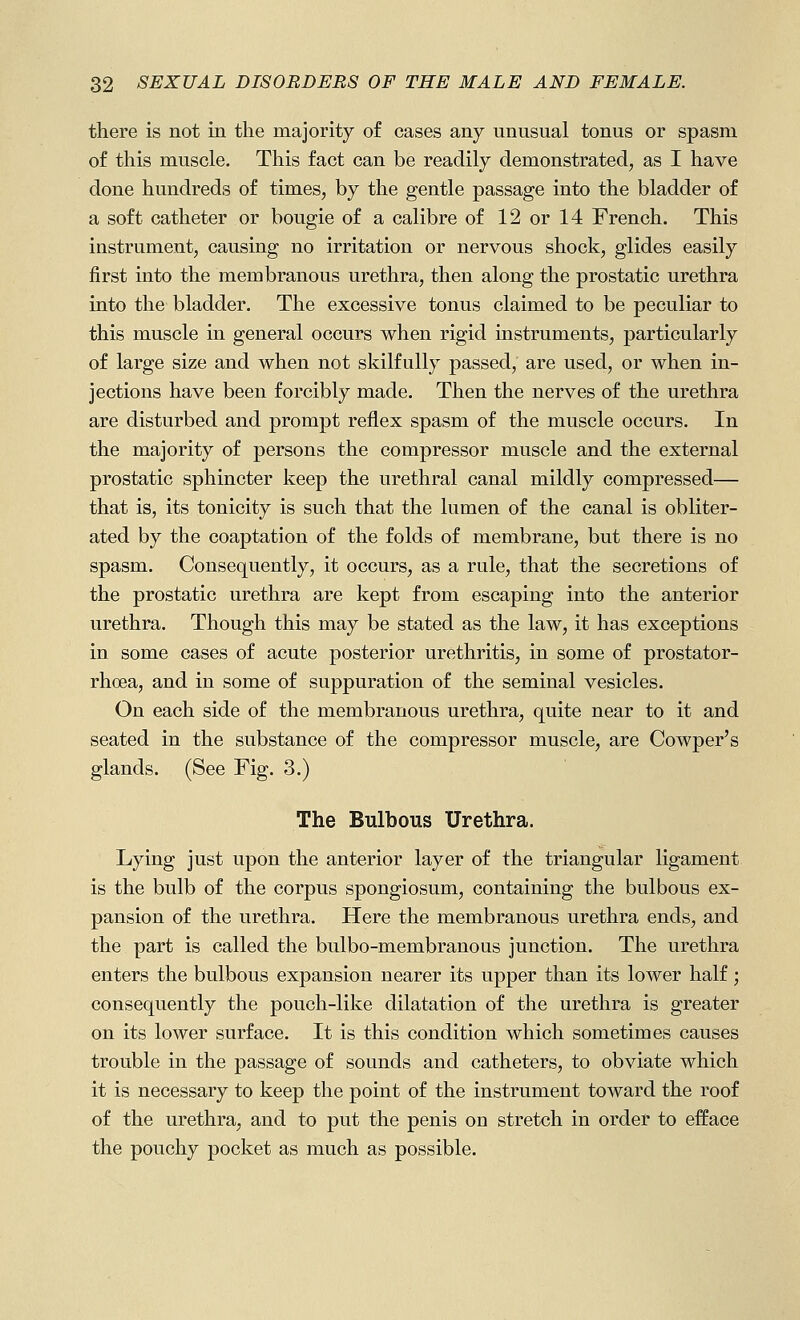 there is not in the majority of cases any unusual tonus or spasm of this muscle. This fact can be readily demonstrated, as I have done hundreds of times, by the gentle passage into the bladder of a soft catheter or bougie of a calibre of 12 or 14 French. This instrument, causing no irritation or nervous shock, glides easily first into the membranous urethra, then along the prostatic urethra into the bladder. The excessive tonus claimed to be peculiar to this muscle in general occurs when rigid instruments, particularly of large size and when not skilfully passed, are used, or when in- jections have been forcibly made. Then the nerves of the urethra are disturbed and prompt reflex spasm of the muscle occurs. In the majority of persons the compressor muscle and the external prostatic sphincter keep the urethral canal mildly compressed— that is, its tonicity is such that the lumen of the canal is obliter- ated by the coaptation of the folds of membrane, but there is no spasm. Consequently, it occurs, as a rule, that the secretions of the prostatic urethra are kept from escaping into the anterior urethra. Though this may be stated as the law, it has exceptions in some cases of acute posterior urethritis, in some of prostator- rhoea, and in some of suppuration of the seminal vesicles. On each side of the membranous urethra, quite near to it and seated in the substance of the compressor muscle, are Cowper's glands. (See Fig. 3.) The Bulbous Urethra. Lying just upon the anterior layer of the triangular ligament is the bulb of the corpus spongiosum, containing the bulbous ex- pansion of the urethra. Here the membranous urethra ends, and the part is called the bulbo-membranous junction. The urethra enters the bulbous expansion nearer its upper than its lower half; consequently the pouch-like dilatation of the urethra is greater on its lower surface. It is this condition which sometimes causes trouble in the passage of sounds and catheters, to obviate which it is necessary to keep the point of the instrument toward the roof of the urethra, and to put the penis on stretch in order to efface the pouchy pocket as much as possible.
