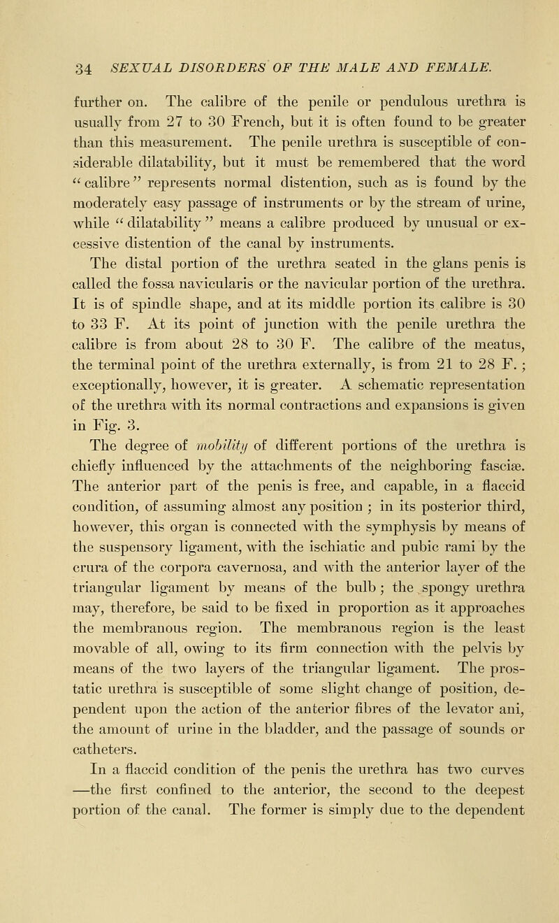 further on. The calibre of the penile or pendulous urethra is usually from 27 to 30 French, but it is often found to be greater than this measurement. The penile urethra is susceptible of con- siderable dilatability, but it must be remembered that the word  calibre represents normal distention, such as is found by the moderately easy passage of instruments or by the stream of urine, while  dilatability  means a calibre produced by unusual or ex- cessive distention of the canal by instruments. The distal portion of the urethra seated in the glans penis is called the fossa navicularis or the navicular portion of the urethra. It is of spindle shape, and at its middle portion its calibre is 30 to 33 F. At its point of junction with the penile urethra the calibre is from about 28 to 30 F. The calibre of the meatus, the terminal point of the urethra externally, is from 21 to 28 F.; exceptionally, however, it is greater. A schematic representation of the urethra with its normal contractions and expansions is given in Fig. 3. The degree of mobility of different portions of the urethra is chiefly influenced by the attachments of the neighboring fasciae. The anterior part of the penis is free, and capable, in a flaccid condition, of assuming almost any position ; in its posterior third, however, this organ is connected with the symphysis by means of the suspensory ligament, with the ischiatic and pubic rami by the crura of the corpora cavernosa, and with the anterior layer of the triangular ligament by means of the bulb ; the spongy urethra may, therefore, be said to be fixed in proportion as it approaches the membranous region. The membranous region is the least movable of all, owing to its firm connection with the pelvis by means of the two layers of the triangular ligament. The pros- tatic urethra is susceptible of some slight change of position, de- pendent upon the action of the anterior fibres of the levator ani, the amount of urine in the bladder, and the passage of sounds or catheters. In a flaccid condition of the penis the urethra has two curves —the first confined to the anterior, the second to the deepest portion of the canal. The former is simply due to the dependent