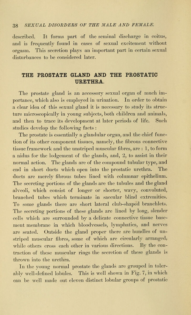 described. It forms part of the seminal discharge in coitus, and is frequently found in cases of sexual excitement without orgasm. This secretion plays an important part in certain sexual disturbances to be considered later. THE PROSTATE GLAND AND THE PROSTATIC URETHRA. The prostate gland is an accessory sexual organ of much im- portancCj which also is employed in urination. In order to obtain a clear idea of this sexual gland it is necessary to study its struc- ture microscopically in young subjects, both children and animals, and then to trace its development at later periods of life. Such studies develop the following facts : The prostate is essentially a glandular organ, and the chief func- tion of its other component tissues, namely, the fibrous connective tissue framework and the unstriped muscular fibres, are : 1, to form a nidus for the lodgement of the glands, and, 2, to assist in their normal action. The glands are of the compound tubular type, and end in short ducts which open into the prostatic urethra. The ducts are merely fibrous tubes lined with columnar epithelium. The secreting portions of the glands are the tubules and the gland alveoli, which consist of longer or shorter, wavy, convoluted, branched tubes which terminate in saccular blind extremities. To some glands there are short lateral club-shaped branchlets. The secreting portions of these glands are lined by long, slender cells which are surrounded by a delicate connective tissue base- ment membrane in which bloodvessels, lymphatics, and nerves are seated. Outside the gland proper there are bundles of un- striped muscular fibres, some of which are circularly arranged, while others cross each other in various directions. By the con- traction of these muscular rings the secretion of these glands is thrown into the urethra. In the young normal prostate the glands are grouped in toler- ably well-defined lobules. This is well shown in Fig. 7, in which can be well made out eleven distinct lobular groups of prostatic