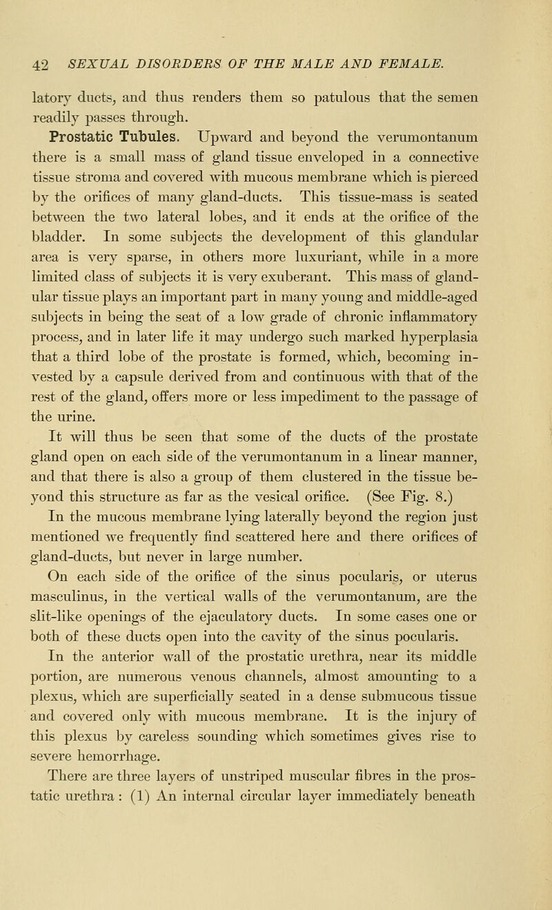 latory ducts, and thus renders them so patulous that the semen readily passes through. Prostatic Tubules. Upward and beyond the verumontanum there is a small mass of gland tissue enveloped in a connective tissue stroma and covered with mucous membrane which is pierced by the orifices of many gland-ducts. This tissue-mass is seated between the two lateral lobes, and it ends at the orifice of the bladder. In some subjects the development of this glandular area is very sparse, in others more luxuriant, while in a more limited class of subjects it is very exuberant. This mass of gland- ular tissue plays an important part in many young and middle-aged subjects in being the seat of a low grade of chronic inflammatory process, and in later life it may undergo such marked hyperplasia that a third lobe of the prostate is formed, which, becoming in- vested by a capsule derived from and continuous with that of the rest of the gland, offers more or less impediment to the passage of the urine. It will thus be seen that some of the ducts of the prostate gland open on each side of the verumontanum in a linear manner, and that there is also a group of them clustered in the tissue be- yond this structure as far as the vesical orifice. (See Fig. 8.) In the mucous membrane lying laterally beyond the region just mentioned we frequently find scattered here and there orifices of gland-ducts, but never in large number. On each side of the orifice of the sinus pocularis, or uterus masculinus, in the vertical walls of the verumontanum, are the slit-like openings of the ejaculatory ducts. In some cases one or both of these ducts open into the cavity of the sinus pocularis. In the anterior wall of the prostatic urethra, near its middle portion, are numerous venous channels, almost amounting to a plexus, which are superficially seated in a dense submucous tissue and covered only with mucous membrane. It is the injury of this plexus by careless sounding which sometimes gives rise to severe hemorrhage. There are three layers of unstriped muscular fibres in the pros- tatic urethra: (1) An internal circular layer immediately beneath