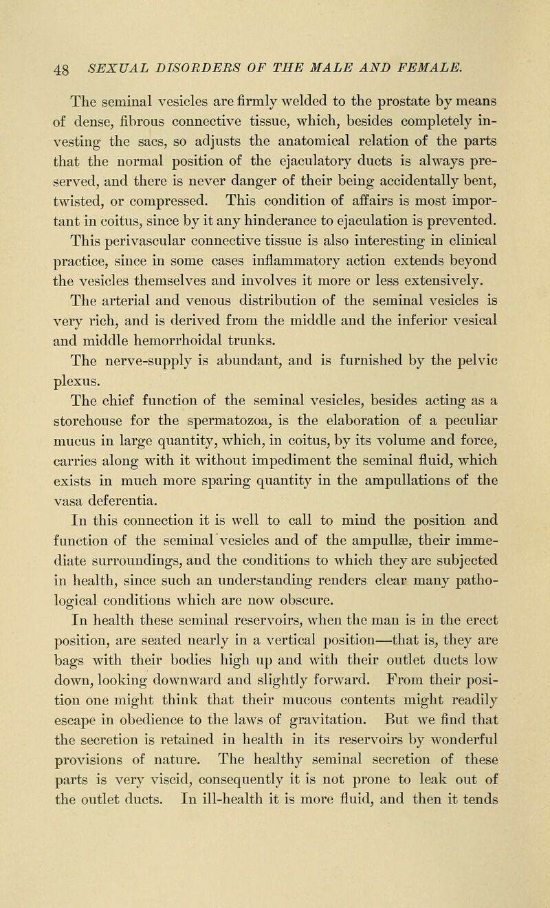 The seminal vesicles are firmly welded to the prostate by means of dense, fibrous connective tissue, which, besides completely in- vesting the sacs, so adjusts the anatomical relation o£ the parts that the normal position of the ejaculatery ducts is always pre- served, and there is never danger of their being accidentally bent, twisted, or compressed. This condition of affairs is most impor- tant in coitus, since by it any hinderance to ejaculation is prevented. This perivascular connective tissue is also interesting in clinical practice, since in some cases inflammatory action extends beyond the vesicles themselves and involves it more or less extensively. The arterial and venous distribution of the seminal vesicles is very rich, and is derived from the middle and the inferior vesical and middle hemorrhoidal trunks. The nerve-supply is abundant, and is furnished by the pelvic plexus. The chief function of the seminal vesicles, besides acting as a storehouse for the spermatozoa, is the elaboration of a peculiar mucus in large quantity, which, in coitus, by its volume and force, carries along with it without impediment the seminal fluid, which exists in much more sparing quantity in the ampullations of the vasa deferentia. In this connection it is well to call to mind the position and function of the seminal vesicles and of the ampullae, their imme- diate surroundings, and the conditions to which they are subjected in health, since such an understanding renders clear many patho- logical conditions which are now obscure. In health these seminal reservoirs, when the man is in the erect position, are seated nearly in a vertical j)osition—that is, they are bags with their bodies high up and with their outlet ducts low down, looking downward and slightly forward. From their posi- tion one might think that their mucous contents might readily escape in obedience to the laws of gravitation. But we find that the secretion is retained in health in its reservoirs by wonderful provisions of nature. The healthy seminal secretion of these parts is very viscid, consequently it is not prone to leak out of the outlet ducts. In ill-health it is more fluid, and then it tends