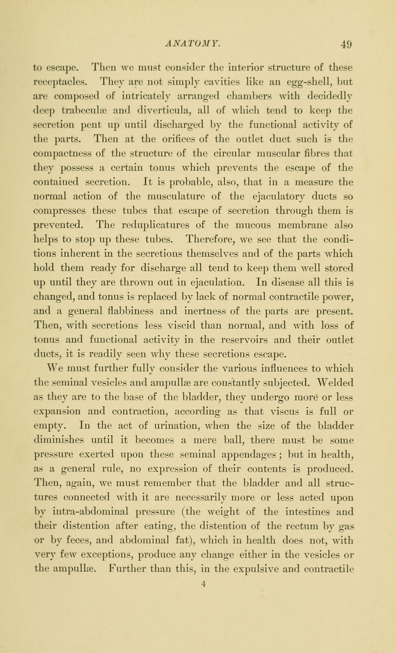 to escape. Tlieii we must consider the interior structure of these receptacles. They are not simply cavities like an egg-shell, but are composed of intricately arranged chambers with decidedly deep trabecuhe and diverticula, all of w^hich tend to keep the secretion pent up until discharged by the functional activity of the parts. Then at the orifices of the outlet duct such is the compactness of the structure of the circular muscular fibres that they possess a certain tonus which prevents the escape of the contained secretion. It is probable, also, that in a measure the normal action of the musculature of the ejaculatory ducts so compresses these tubes that escape of secretion through them is prevented. The reduplicatures of the mucous membrane also helps to stop up these tubes. Therefore, we see that the condi- tions inherent in the secretions themselves and of the parts which hold them ready for discharge all tend to keep them well stored up until they are thrown out in ejaculation. In disease all this is changed, and tonus is replaced by lack of normal contractile power, and a general flal^biness and inertness of the parts are present. Then, with secretions less viscid than normal, and with loss of tonus and functional activity in the reservoirs and their outlet ducts, it is readily seen why these secretions escape. We must further fully consider the various influeuces to which the seminal vesicles and ampullae are constantly subjected. Welded as they are to the base of the bladder, they undergo more or less expansion and contraction, according as that viscus is full or empty. In the act of urination, w4ien the size of the bladder diminishes until it becomes a mere ball, there must be some pressure exerted upon these seminal appendages; but in health, as a general rule, no expression of their contents is produced. Then, again, we must remember that the bladder and all struc- tures connected with it are necessarily more or less acted upon by intra-abdominal pressure (the weight of the intestines and their distention after eating, the distention of the rectum by gas or by feces, and abdominal fat), which in health does not, with very few exceptions, produce any change either in the vesicles or the ampullae. Further than this, in the expulsive and contractile 4