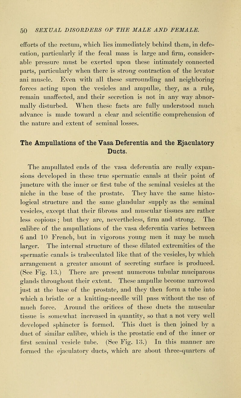 efforts of the rectum, which lies immediately- behind them, in defe- cation, particularly if the fecal mass is large and firm, consider- able pressure must be exerted upon these intimately connected parts, particularly when there is strong contraction of the levator ani muscle. Even with all these surrounding and neighboring forces acting upon the vesicles and ampuUse, they, as a rule, remain unaffected, and their secretion is not in any way abnor- mally disturbed. When these facts are fully understood much advance is made toward a clear and scientific comprehension of the nature and extent of seminal losses. The Ampullations of the Vasa Deferentia and the Ejaculatory Ducts. The ampullated ends of the vasa deferentia are really expan- sions developed in these true spermatic canals at their point of juncture with the inner or first tube of the seminal vesicles at the niche in the base of the prostate. They have the same histo- logical structure and the same glandular supply as the seminal vesicles, except that their fibrous and muscular tissues are rather less copious; but they are, nevertheless, firm and strong. The calibre of the ampullations of the vasa deferentia varies between 6 and 10 French, but in vigorous young men it may be much larger. The internal structure of these dilated extremities of the spermatic canals is trabeculated like that of the vesicles, by which arrangement a greater amount of secreting surface is produced. (See Fig. 13.) There are present numerous tubular muciparous glands throughout their extent. These ampullse become narrowed just at the base of the prostate, and they then form a tube into which a bristle or a knitting-needle will pass without the use of mucli force. Around the orifices of these ducts the muscular tissue is somewhat increased in quantity, so that a not very well developed sphincter is formed. This duct is then joined by a duct of similar calibre, which is the prostatic end of the inner or first seminal vesicle tube. (See Fig. 13.) In this manner are formed the ejaculatory ducts, which are about three-quarters of