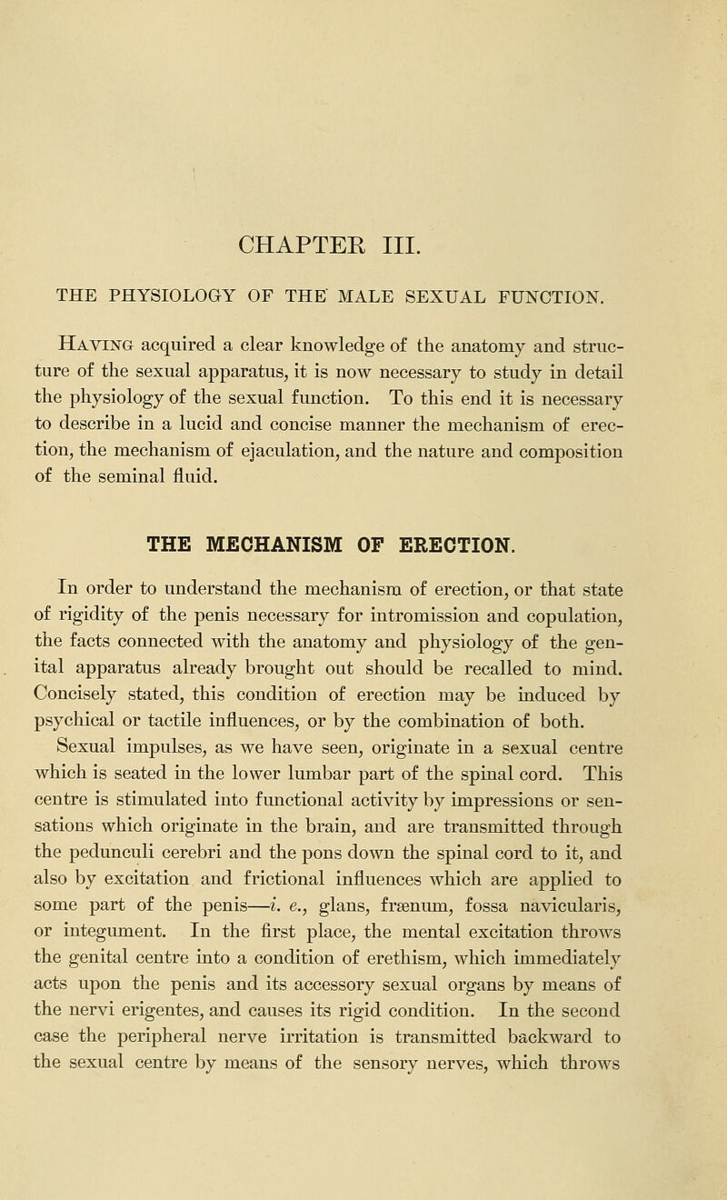 CHAPTER III. THE PHYSIOLOGY OF THE MALE SEXUAL FUNCTION. Having acquired a clear knowledge of the anatomy and struc- ture of the sexual apparatus, it is now necessary to study in detail the physiology of the sexual function. To this end it is necessary to describe in a lucid and concise manner the mechanism of erec- tion, the mechanism of ejaculation, and the nature and composition of the seminal fluid. THE MECHANISM OF ERECTION. In order to understand the mechanism of erection, or that state of rigidity of the penis necessary for intromission and copulation, the facts connected with the anatomy and physiology of the gen- ital apparatus already brought out should be recalled to mind. Concisely stated, this condition of erection may be induced by psychical or tactile influences, or by the combination of both. Sexual impulses, as we have seen, originate in a sexual centre which is seated in the lower lumbar part of the spinal cord. This centre is stimulated into functional activity by impressions or sen- sations which originate in the brain, and are transmitted through the pedunculi cerebri and the pons down the spinal cord to it, and also by excitation and f rictional influences which are applied to some part of the penis—i. e., glans, frsenum, fossa navicularis, or integument. In the first place, the mental excitation throws the genital centre into a condition of erethism, which immediately acts upon the penis and its accessory sexual organs by means of the nervi erigentes, and causes its rigid condition. In the second case the peripheral nerve irritation is transmitted backward to the sexual centre by means of the sensory nerves, which throws