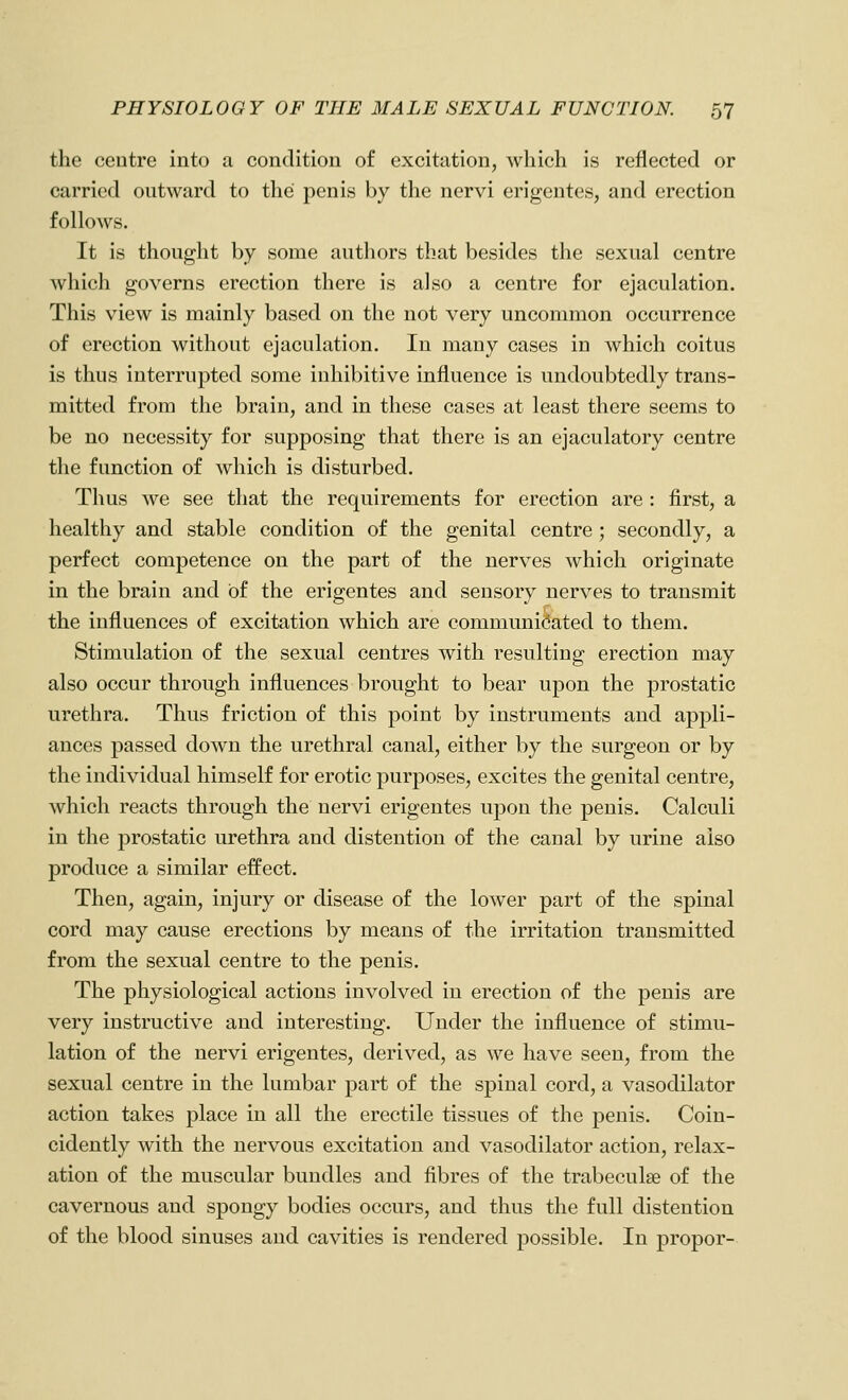 the centre into a condition of excitation, which is reflected or carried outward to the penis by the nervi erigentes, and erection follows. It is thought by some authors that besides the sexual centre which governs erection there is also a centre for ejaculation. This view is mainly based on the not very uncommon occurrence of erection without ejaculation. In many cases in which coitus is thus interrupted some iuhibitive influence is undoubtedly trans- mitted from the brain, and in these cases at least there seems to be no necessity for supposing that there is an ejaculatory centre the function of which is disturbed. Thus we see that the requirements for erection are : first, a healthy and stable condition of the genital centre; secondly, a perfect competence on the part of the nerves which originate in the brain and of the erigentes and sensory nerves to transmit the influences of excitation which are communicated to them. Stimulation of the sexual centres with resulting erection may also occur through influences brought to bear upon the prostatic urethra. Thus friction of this point by instruments and appli- ances passed down the urethral canal, either by the surgeon or by the individual himself for erotic purposes, excites the genital centre, which reacts through the nervi erigentes upon the penis. Calculi in the prostatic urethra and distention of the canal by urine also produce a similar effect. Then, again, injury or disease of the lower part of the spinal cord may cause erections by means of the irritation transmitted from the sexual centre to the penis. The physiological actions involved in erection of the penis are very instructive and interesting. Under the influence of stimu- lation of the nervi erigentes, derived, as we have seen, from the sexual centre in the lumbar part of the spinal cord, a vasodilator action takes place in all the erectile tissues of the penis. Coin- cidently with the nervous excitation and vasodilator action, relax- ation of the muscular bundles and fibres of the trabeculae of the cavernous and spongy bodies occurs, and thus the full distention of the blood sinuses and cavities is rendered possible. In propor-