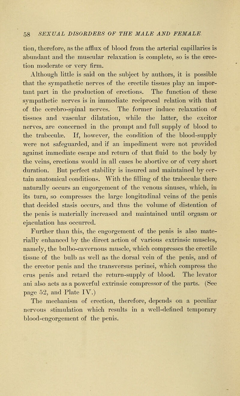 tion, therefore, as the afflux of blood from the arterial capillaries is abundant and the muscular relaxation is complete, so is the erec- tion moderate or very firm. Although little is said on the subject by authors, it is possible that the sympathetic nerves of the erectile tissues play an impor- tant part in the production of erections. The function of these sympathetic nerves is in immediate reciprocal relation with that of the cerebro-spinal nerves. The former induce relaxation of tissues and vascular dilatation, while the latter, the excitor nerves, are concerned in the prompt and full supply of blood to the trabeculse. If, however, the condition of the blood-supply were not safeguarded, and if an impediment were not provided against immediate escape and return of that fluid to the body by the veins, erections would in all cases be abortive or of very short duration. But perfect stability is insured and maintained by cer- tain anatomical conditions. With the filling of the trabeculse there naturally occurs an engorgement of the venous sinuses, which, in its turn, so compresses the large longitudinal veins of the penis that decided stasis occurs, and thus the volume of distention of the penis is materially increased and maintained until orgasm or ejaculation has occurred. Further than this, the engorgement of the penis is also mate- rially enhanced by the direct action of various extrinsic muscles, namely, the bulbo-cavernous muscle, which compresses the erectile tissue of the bulb as well as the dorsal vein of the penis, and of the erector penis and the transversus perinei, which compress the crus penis and retard the return-supply of blood. The levator ani also acts as a powerful extrinsic compressor of the parts. (See page 52, and Plate IV.) The mechanism of erection, therefore, depends on a peculiar nervous stimulation which results in a well-defined temporary blood-engorgement of the penis.