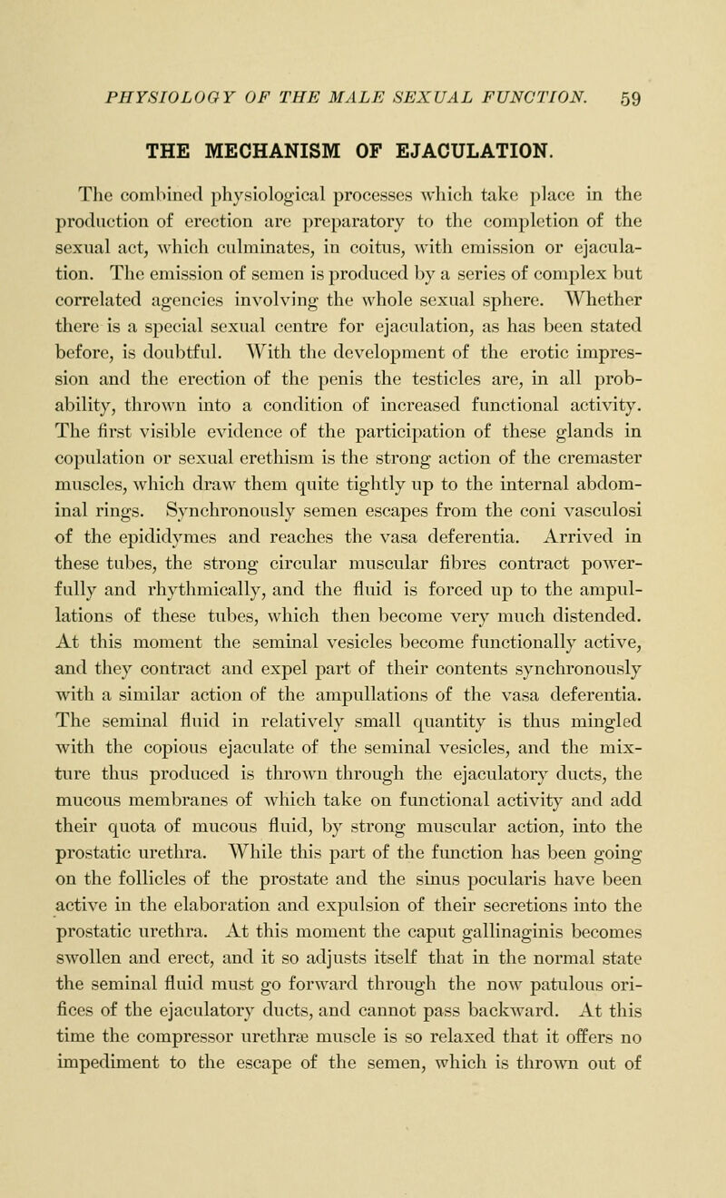 THE MECHANISM OF EJACULATION. The combined physiological processes which take place in the production of erection are preparatory to the completion of the sexual act, which culminates, in coitus, with emission or ejacula- tion. The emission of semen is produced by a series of complex but correlated agencies involving the whole sexual sphere. Whether there is a special sexual centre for ejaculation, as has been stated before, is doubtful. With the development of the erotic impres- sion and the erection of the penis the testicles are, in all prob- ability, thrown into a condition of increased functional activity. The first visible evidence of the participation of these glands in copulation or sexual erethism is the strong action of the cremaster muscles, which draw them quite tightly up to the internal abdom- inal rings. Synchronously semen escapes from the coni vasculosi of the epididymes and reaches the vasa deferentia. Arrived in these tubes, the strong circular muscular fibres contract power- fully and rhythmically, and the fluid is forced up to the ampul- lations of these tubes, which then become very much distended. At this moment the seminal vesicles become functionally active, and they contract and expel part of their contents synchronously with a similar action of the ampullations of the vasa deferentia. The seminal fluid in relatively small quantity is thus mingled with the copious ejaculate of the seminal vesicles, and the mix- ture thus produced is thrown through the ejaculatory ducts, the mucous membranes of which take on functional activit}^ and add their quota of mucous fluid, by strong muscular action, into the prostatic urethra. While this part of the fimction has been going on the follicles of the prostate and the sinus pocularis have been active in the elaboration and expulsion of their secretions into the prostatic urethra. At this moment the caput gallinaginis becomes swollen and erect, and it so adjusts itself that in the normal state the seminal fluid must go forward through the now patulous ori- fices of the ejaculatory ducts, and cannot pass backward. At this time the compressor urethrse muscle is so relaxed that it offers no impediment to the escape of the semen, which is thrown out of