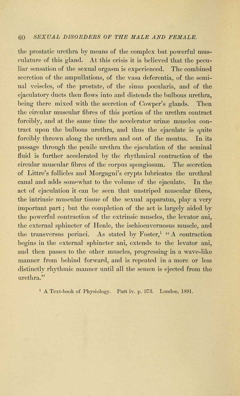 the prostatic urethra by means of the complex but powerful mus- culature of this gland. At this crisis it is believed that the pecu- liar sensation of the sexual orgasm is experienced. The combined secretion of the ampuUations, of the vasa deferentia, of the semi- nal veiscles, of the prostate, of the sinus pocularis, and of the ejaculatory ducts then flows into and distends the bulbous urethra, being there mixed with the secretion of Cowper's glands. Then the circular muscular fibres of this portion of the urethra contract forcibly, and at the same time the accelerator urinse muscles con- tract upon the bulbous urethra, and thus the ejaculate is quite forcibly thrown along the urethra and out of the meatus. In its passage through the penile urethra the ejaculation of the seminal fluid is further accelerated by the rhythmical contraction of the circular muscular fibres of the corpus spongiosum. The secretion of Littre's follicles and Morgagni's crypts lubricates the urethral canal and adds somewhat to the volume of the ejaculate. In the act of ejaculation it can be seen that unstriped muscular fibres, the intrinsic muscular tissue of the sexual apparatus, play a very important part; but the completion of the act is largely aided by the powerful contraction of the extrinsic muscles, the levator ani, the external sphincter of Henle, the ischiocavernosus muscle, and the trans versus perinei. As stated by Foster,^ A contraction begins in the external sphincter ani, extends to the levator ani, and then passes to the other muscles, progressing in a wave-like manner from behind forward, and is repeated in a more or less distinctly rhythmic manner until all the semen is ejected from the urethra. ^ A Text-book of Physiology. Part iv. p. 373. London, 1891.