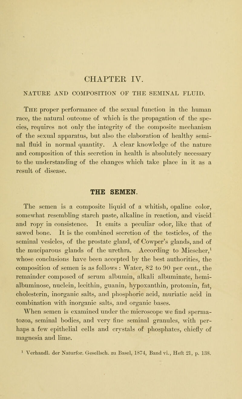 NATURE AND COMPOSITION OF THE SEMINAL FLUID. The proper performance of the sexual function in the human race, the natural outcome of which is the propagation of the spe- cies, requires not only the integrity of the composite mechanism of the sexual apparatus, but also the elaboration of healthy semi- nal fluid in normal quantity. A clear knowledge of the nature and composition of this secretion in health is absolutely necessary to the understanding of the changes which take place in it as a result of disease. THE SEMEN. The semen is a composite liquid of a whitish, opaline color, somewhat resembling starch paste, alkaline in reaction, and viscid and ropy in consistence. It emits a peculiar odor, like that of sawed bone. It is the combined secretion of the testicles, of the seminal vesicles, of the prostate gland, of Cowper's glands, and of the muciparous glands of the urethra. According to Miescher,^ whose conclusions have been accepted by the best authorities, the composition of semen is as follows : Water, 82 to 90 per cent., the remainder composed of serum albumin, alkali albuminate, hemi- albuminose, nuclein, lecithin, guanin, hypoxanthin, protomin, fat, cholesterin, inorganic salts, and phosphoric acid, muriatic acid in combination with inorganic salts, and organic bases. When semen is examined under the microscope we find sperma- tozoa, seminal bodies, and very fine seminal granules, with per- haps a few epithelial cells and crystals of phosphates, chiefly of magnesia and lime. ^ Verhandl. der Naturfor. Gesellsch. zu Basel, 1874, Band vi.. Heft 21, p. 138.